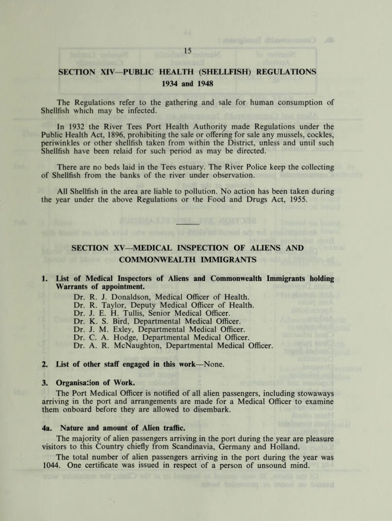 SECTION XIV—PUBLIC HEALTH (SHELLFISH) REGULATIONS 1934 and 1948 The Regulations refer to the gathering and sale for human consumption of Shellfish which may be infected. In 1932 the River Tees Port Health Authority made Regulations under the Public Health Act, 1896, prohibiting the sale or offering for sale any mussels, cockles, periwinkles or other shellfish taken from within the District, unless and uniil such Shellfish have been relaid for such period as may be directed. There are no beds laid in the Tees estuary. The River Police keep the collecting of Shellfish from the banks of the river under observation. All Shellfish in the area are liable to pollution. No action has been taken during the year under the above Regulations or the Food and Drugs Act, 1955. SECTION XV—MEDICAL INSPECTION OF ALIENS AND COMMONWEALTH IMMIGRANTS 1. List of Medical Inspectors of Aliens and Commonwealth Immigrants holding Warrants of appointment. Dr. R. J. Donaldson, Medical Officer of Health. Dr. R. Taylor, Deputy Medical Officer of Health. Dr. J. E. H. Tullis, Senior Medical Officer. Dr. K. S. Bird, Departmental Medical Officer. Dr. J. M. Exley, Departmental Medical Officer. Dr. C. A. Hodge, Departmental Medical Officer. Dr. A. R. McNaughton, Departmental Medical Officer. 2. List of other staff engaged in this work—None. 3. Organisation of Work. The Port Medical Officer is notified of all alien passengers, including stowaways arriving in the port and arrangements are made for a Medical Officer to examine them onboard before they are allowed to disembark. 4a. Nature and amount of Alien traffic. The majority of alien passengers arriving in the port during the year are pleasure visitors to this Country chiefly from Scandinavia, Germany and Holland. The total number of alien passengers arriving in the port during the year was 1044. One certificate was issued in respect of a person of unsound mind.