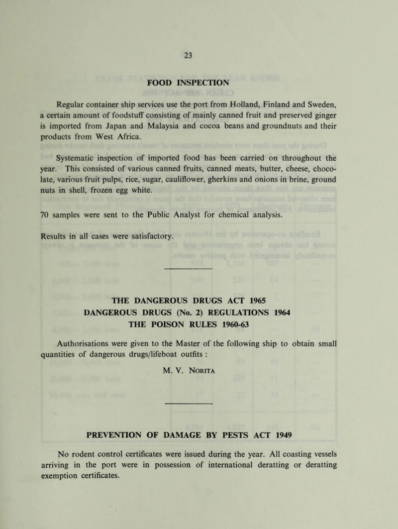 FOOD INSPECTION Regular container ship services use the port from Holland, Finland and Sweden, a certain amount of foodstuff consisting of mainly canned fruit and preserved ginger is imported from Japan and Malaysia and cocoa beans and groundnuts and their products from West Africa. Systematic inspection of imported food has been carried on throughout the year. This consisted of various canned fruits, canned meats, butter, cheese, choco¬ late, various fruit pulps, rice, sugar, cauliflower, gherkins and onions in brine, ground nuts in shell, frozen egg white. 70 samples were sent to the Public Analyst for chemical analysis. Results in all cases were satisfactory. THE DANGEROUS DRUGS ACT 1965 DANGEROUS DRUGS (No. 2) REGULATIONS 1964 THE POISON RULES 1960-63 Authorisations were given to the Master of the following ship to obtain small quantities of dangerous drugs/lifeboat outfits : M. V. Norita PREVENTION OF DAMAGE BY PESTS ACT 1949 No rodent control certificates were issued during the year. All coasting vessels arriving in the port were in possession of international deratting or deratting exemption certificates.