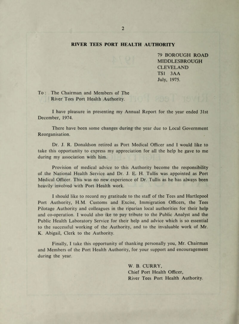 RIVER TEES PORT HEALTH AUTHORITY 79 BOROUGH ROAD MIDDLESBROUGH CLEVELAND TS1 3AA July, 1975. To : The Chairman and Members of The River Tees Port Health Authority. I have pleasure in presenting my Annual Report for the year ended 31st December, 1974. There have been some changes during the year due to Local Government Reorganisation. Dr. J. R. Donaldson retired as Port Medical Officer and I would like to take this opportunity to express my appreciation for all the help he gave to me during my association with him. Provision of medical advice to this Authority become the responsibility of the National Health Service and Dr. J. E. H. Tullis was appointed as Port Medical Officer. This was no new experience of Dr. Tullis as he has always been heavily involved with Port Health work. I should like to record my gratitude to the staff of the Tees and Hartlepool Port Authority, H.M. Customs and Excise, Immigration Officers, the Tees Pilotage Authority and colleagues in the riparian local authorities for their help and co-operation. I would also ike to pay tribute to the Public Analyst and the Public Health Laboratory Service for their help and advice which is so essential to the successful working of the Authority, and to the invaluable work of Mr. K. Abigail, Clerk to the Authority. Finally, I take this opportunity of thanking personally you, Mr. Chairman and Members of the Port Health Authority, for your support and encouragement during the year. W. B. CURRY, Chief Port Health Officer, River Tees Port Health Authority.