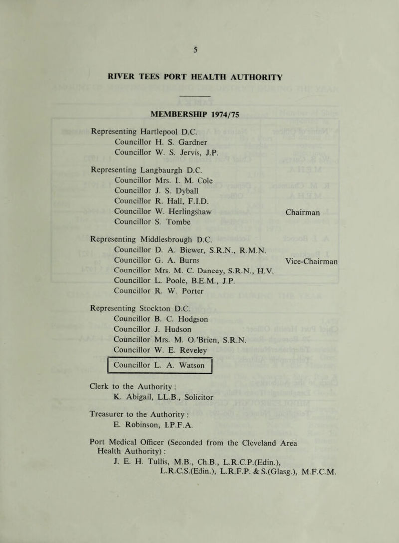 RIVER TEES PORT HEALTH AUTHORITY MEMBERSHIP 1974/75 Representing Hartlepool D C. Councillor H. S. Gardner Councillor W. S. Jervis, J.P. Representing Langbaurgh D.C. Councillor Mrs. I. M. Cole Councillor J. S. Dyball Councillor R. Hall, F.I.D. Councillor W. Herlingshaw Chairman Councillor S. Tombe Representing Middlesbrough D.C. Councillor D. A. Biewer, S.R.N., R.M.N. Councillor G. A. Burns Vice-Chairman Councillor Mrs. M. C. Dancey, S.R.N., H.V. Councillor L. Poole, B.E.M., J.P. Councillor R. W. Porter Representing Stockton D.C. Councillor B. C. Hodgson Councillor J. Hudson Councillor Mrs. M. O.’Brien, S.R.N. Councillor W. E. Reveley Councillor L. A. Watson Clerk to the Authority : K. Abigail, LL.B., Solicitor Treasurer to the Authority : E. Robinson, I.P.F.A. Port Medical Officer (Seconded from the Cleveland Area Health Authority): J. E. H. Tullis, M.B., Ch.B., L.R.C.P.(Edin.), L.R.C.S.(Edin.), L.R.F.P. & S.(Glasg.), M.F.C.M.