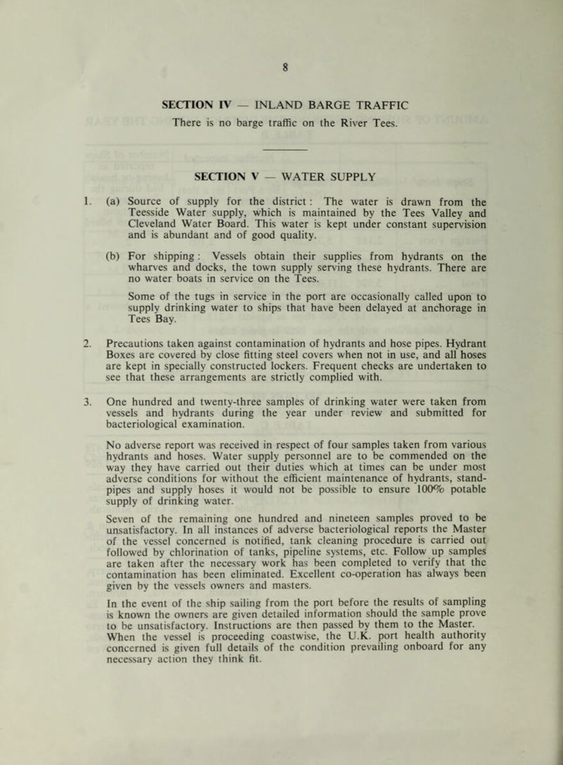 SECTION IV — INLAND BARGE TRAFFIC There is no barge traffic on the River Tees. SECTION V — WATER SUPPLY 1. (a) Source of supply for the district : The water is drawn from the Teesside Water supply, which is maintained by the Tees Valley and Cleveland Water Board. This water is kept under constant supervision and is abundant and of good quality. (b) For shipping: Vessels obtain their supplies from hydrants on the wharves and docks, the town supply serving these hydrants. There are no water boats in service on the Tees. Some of the tugs in service in the port are occasionally called upon to supply drinking water to ships that have been delayed at anchorage in Tees Bay. 2. Precautions taken against contamination of hydrants and hose pipes. Hydrant Boxes are covered by close fitting steel covers when not in use, and all hoses are kept in specially constructed lockers. Frequent checks are undertaken to see that these arrangements are strictly complied with. 3. One hundred and twenty-three samples of drinking water were taken from vessels and hydrants during the year under review and submitted for bacteriological examination. No adverse report was received in respect of four samples taken from various hydrants and hoses. Water supply personnel are to be commended on the way they have carried out their duties which at times can be under most adverse conditions for without the efficient maintenance of hydrants, stand¬ pipes and supply hoses it would not be possible to ensure 100% potable supply of drinking water. Seven of the remaining one hundred and nineteen samples proved to be unsatisfactory. In all instances of adverse bacteriological reports the Master of the vessel concerned is notified, tank cleaning procedure is carried out followed by chlorination of tanks, pipeline systems, etc. Follow up samples are taken after the necessary work has been completed to verify that the contamination has been eliminated. Excellent co-operation has always been given by the vessels owners and masters. In the event of the ship sailing from the port before the results of sampling is known the owners are given detailed information should the sample prove to be unsatisfactory. Instructions are then passed by them to the Master. When the vessel is proceeding coastwise, the U.K. port health authority concerned is given full details of the condition prevailing onboard for any necessary action they think fit.