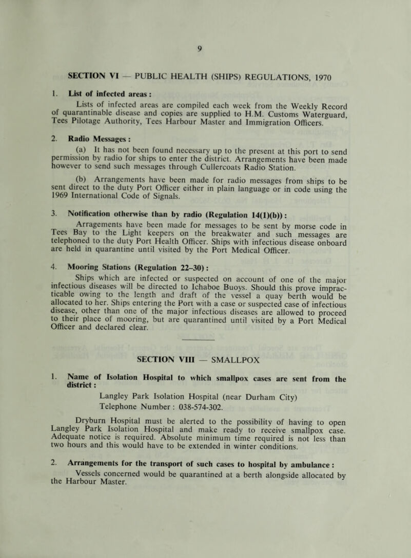 SECTION VI — PUBLIC HEALTH (SHIPS) REGULATIONS, 1970 1. List of infected areas: Lists of infected areas are compiled each week from the Weekly Record of quarantinable disease and copies are supplied to H.M. Customs Waterguard, Tees Pilotage Authority, Tees Harbour Master and Immigration Officers. 2. Radio Messages : (a) It has not been found necessary up to the present at this port to send permission by radio for ships to enter the district. Arrangements have been made however to send such messages through Cullercoats Radio Station. (b) Arrangements have been made for radio messages from ships to be sent direct to the duty Port Officer either in plain language or in code using the 1969 International Code of Signals. 3. Notification otherwise than by radio (Regulation 14(l)(b)>: Arragements have been made for messages to be sent by morse code in Tees Bay to the Light keepers on the breakwater and such messages are telephoned to the duty Port Health Officer. Ships with infectious disease onboard are held in quarantine until visited by the Port Medical Officer. 4. Mooring Stations (Regulation 22-30): Ships which are infected or suspected on account of one of the major infectious diseases will be directed to Ichaboe Buoys. Should this prove imprac¬ ticable owing to the length and draft of the vessel a quay berth would be allocated to her. Ships entering the Port with a case or suspected case of infectious disease, other than one of the major infectious diseases are allowed to proceed to their place of mooring, but are quarantined until visited by a Port Medical Officer and declared clear. SECTION VIII — SMALLPOX 1. Name of Isolation Hospital to w'hich smallpox cases are sent from the district: Langley Park Isolation Hospital (near Durham City) Telephone Number : 038-574-302. Dryburn Hospital must be alerted to the possibility of having to open Langley Park Isolation Hospital and make ready to receive smallpox case. Adequate notice is required. Absolute minimum time required is not less than two hours and this would have to be extended in winter conditions. 2. Arrangements for the transport of such cases to hospital by ambulance : Vessels concerned would be quarantined at a berth alongside allocated by the Harbour Master.