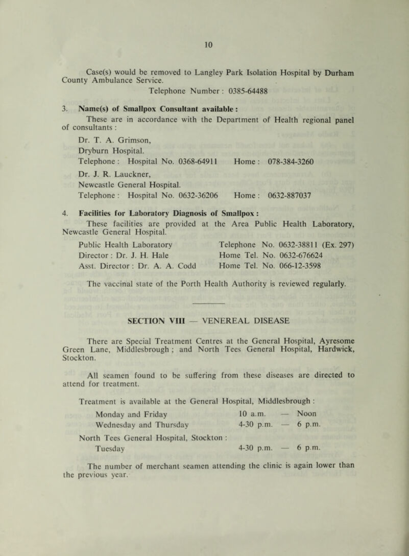 Case(s) would be removed to Langley Park Isolation Hospital by Durham County Ambulance Service. Telephone Number : 0385-64488 3. Name(s) of Smallpox Consultant available : These are in accordance with the Department of Health regional panel of consultants : Dr. T. A. Grimson, Dryburn Hospital. Telephone: Hospital No. 0368-64911 Home: 078-384-3260 Dr. J. R. Lauckner, Newcastle General Hospital. Telephone : Hospital No. 0632-36206 Home : 0632-887037 4. Facilities for Laboratory Diagnosis of Smallpox : These facilities are provided at the Area Public Health Laboratory, Newcastle General Hospital. Public Health Laboratory Director : Dr. J. H. Hale Asst. Director : Dr. A. A. Codd Telephone No. 0632-38811 (Ex. 297) Home Tel. No. 0632-676624 Home Tel. No. 066-12-3598 The vaccinal state of the Porth Health Authority is reviewed regularly. SECTION VIII — VENEREAL DISEASE There are Special Treatment Centres at the General Hospital, Ayresome Green Lane, Middlesbrough : and North Tees General Hospital, Hardwick, Stockton. All seamen found to be suffering from these diseases are directed to attend for treatment. Treatment is available at the General Hospital, Middlesbrough : Monday and Friday 10 a.m. — Noon Wednesday and Thursday 4-30 p.m. — 6 p.m. North Tees General Hospital, Stockton : Tuesday 4-30 p.m. 6 p.m. The number of merchant seamen attending the clinic is again lower than the previous year.