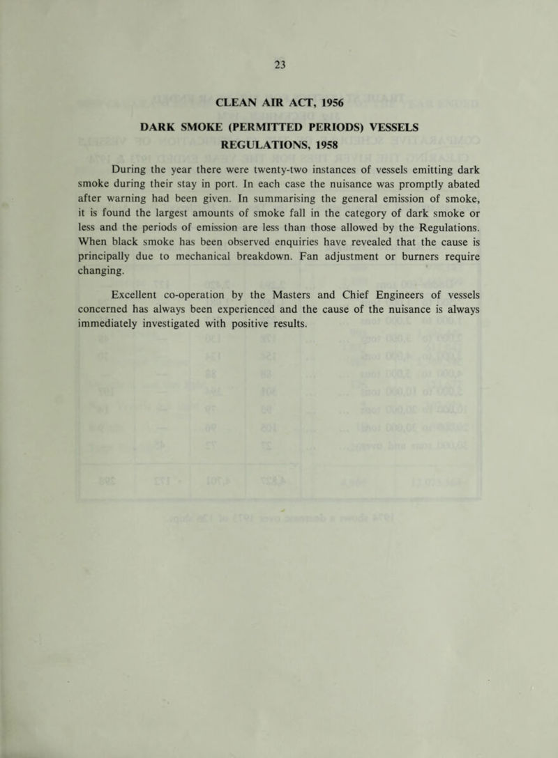 CLEAN AIR ACT, 1956 DARK SMOKE (PERMITTED PERIODS) VESSELS REGULATIONS, 1958 During the year there were twenty-two instances of vessels emitting dark smoke during their stay in port. In each case the nuisance was promptly abated after warning had been given. In summarising the general emission of smoke, it is found the largest amounts of smoke fall in the category of dark smoke or less and the periods of emission are less than those allowed by the Regulations. When black smoke has been observed enquiries have revealed that the cause is principally due to mechanical breakdown. Fan adjustment or burners require changing. Excellent co-operation by the Masters and Chief Engineers of vessels concerned has always been experienced and the cause of the nuisance is always immediately investigated with positive results.