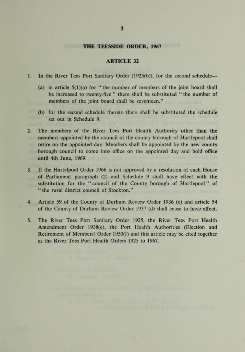 THE TEESSIDE ORDER, 1967 ARTICLE 32 1. In the River Tees Port Sanitary Order (1925(b)), for the second schedule— (a) in article 5(l)(a) for “the number of members of the joint board shall be increased to twenty-five ” there shall be substituted “ the number of members of the joint board shall be seventeen.” (b) for the second schedule thereto there shall be substituted the schedule set out in Schedule 9. 2. The members of the River Tees Port Health Authority other than the members appointed by the council of the county borough of Hartlepool shall retire on the appointed day. Members shall be appointed by the new county borough council to come into office on the appointed day and hold office until 4th June, 1969. 3. If the Hartelpool Order 1966 is not approved by a resolution of each House of Parliament paragraph (2) and Schedule 9 shall have effect with the substitution for the “ council of the County borough of Hartlepool ” of “ the rural district council of Stockton.” 4. Article 59 of the County of Durham Review Order 1936 (c) and article 54 of the County of Durham Review Order 1937 (d) shall cease to have effect. 5. The River Tees Port Sanitary Order 1925, the River Tees Port Health Amendment Order 1938(e), the Port Health Authorities (Election and Retirement of Members) Order 1950(f) and this article may be cited together as the River Tees Port Health Orders 1925 to 1967.