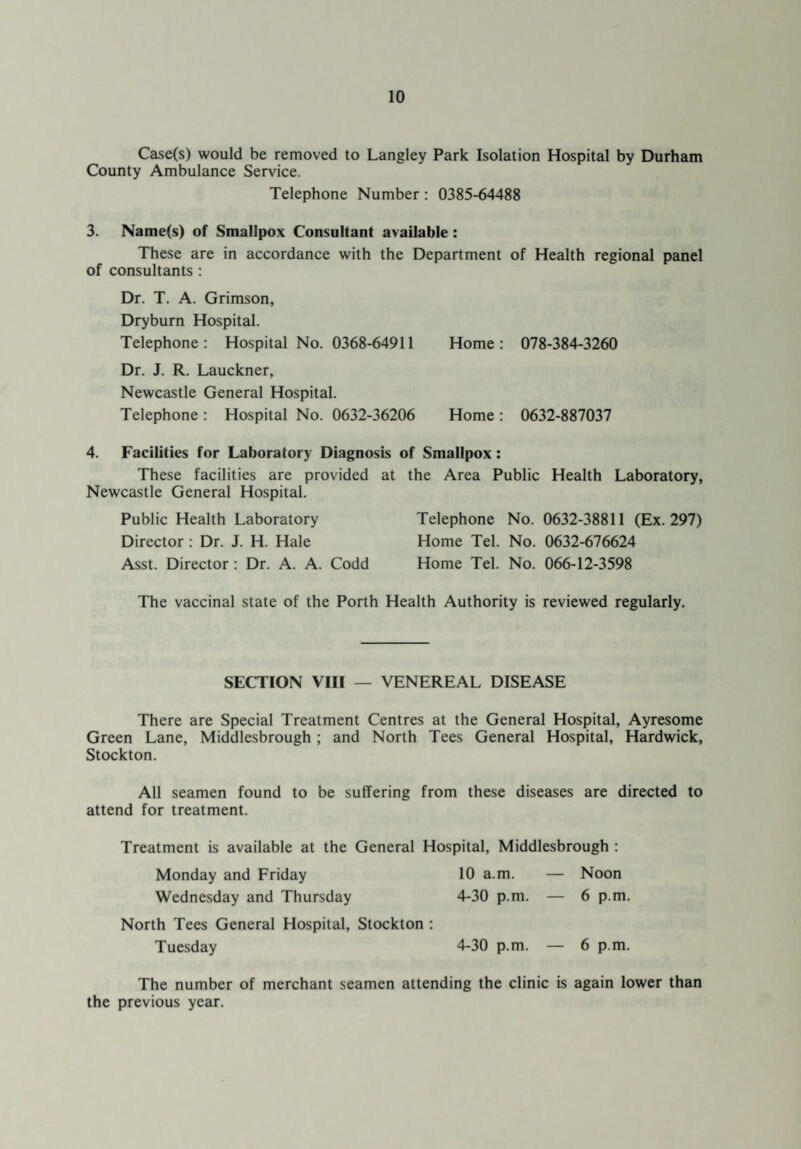 Case(s) would be removed to Langley Park Isolation Hospital by Durham County Ambulance Service. Telephone Number : 0385-64488 3. Name(s) of Smallpox Consultant available : These are in accordance with the Department of Health regional panel of consultants : Dr. T. A. Grimson, Dryburn Hospital. Telephone: Hospital No. 0368-64911 Home: 078-384-3260 Dr. J. R. Lauckner, Newcastle General Hospital. Telephone : Hospital No. 0632-36206 Home : 0632-887037 4. Facilities for Laboratory Diagnosis of Smallpox: These facilities are provided at the Area Public Health Laboratory, Newcastle General Hospital. Public Health Laboratory Director : Dr. J. H. Hale Asst. Director : Dr. A. A. Codd Telephone No. 0632-38811 (Ex. 297) Home Tel. No. 0632-676624 Home Tel. No. 066-12-3598 The vaccinal state of the Porth Health Authority is reviewed regularly. SECTION VIII — VENEREAL DISEASE There are Special Treatment Centres at the General Hospital, Ayresome Green Lane, Middlesbrough; and North Tees General Hospital, Hardwick, Stockton. All seamen found to be suffering from these diseases are directed to attend for treatment. Treatment is available at the General Hospital, Middlesbrough : Monday and Friday 10 a.m. — Noon Wednesday and Thursday 4-30 p.m. — 6 p.m. North Tees General Hospital, Stockton : Tuesday 4-30 p.m. — 6 p.m. The number of merchant seamen attending the clinic is again lower than the previous year.