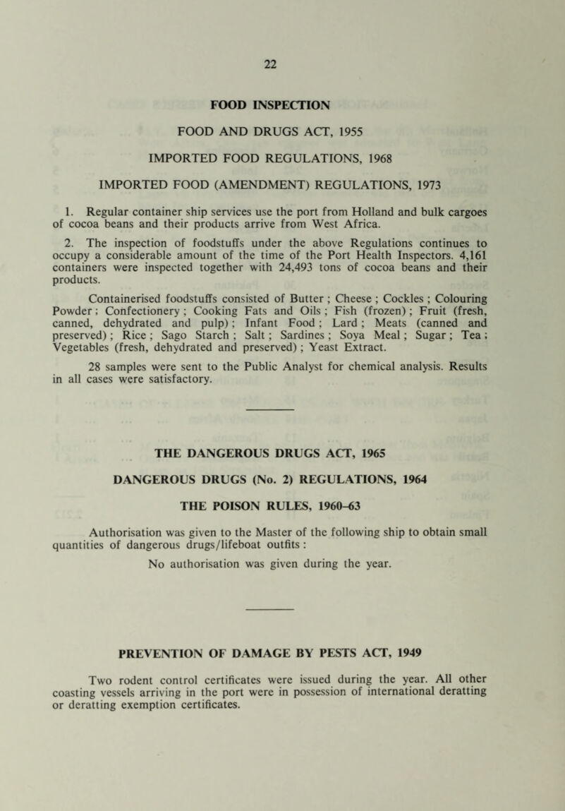 FOOD INSPECTION FOOD AND DRUGS ACT, 1955 IMPORTED FOOD REGULATIONS, 1968 IMPORTED FOOD (AMENDMENT) REGULATIONS, 1973 1. Regular container ship services use the port from Holland and bulk cargoes of cocoa beans and their products arrive from West Africa. 2. The inspection of foodstuffs under the above Regulations continues to occupy a considerable amount of the time of the Port Health Inspectors. 4,161 containers were inspected together with 24,493 tons of cocoa beans and their products. Containerised foodstuffs consisted of Butter ; Cheese ; Cockles ; Colouring Powder; Confectionery ; Cooking Fats and Oils ; Fish (frozen); Fruit (fresh, canned, dehydrated and pulp); Infant Food: Lard; Meats (canned and preserved); Rice ; Sago Starch ; Salt; Sardines ; Soya Meal; Sugar ; Tea ; Vegetables (fresh, dehydrated and preserved); Yeast Extract. 28 samples were sent to the Public Analyst for chemical analysis. Results in all cases were satisfactory. THE DANGEROUS DRUGS ACT, 1965 DANGEROUS DRUGS (No. 2) REGULATIONS, 1964 THE POISON RULES, 1960-63 Authorisation was given to the Master of the following ship to obtain small quantities of dangerous drugs/lifeboat outfits : No authorisation was given during the year. PREVENTION OF DAMAGE BY PESTS ACT, 1949 Two rodent control certificates were issued during the year. All other coasting vessels arriving in the port were in possession of international deratting or deratting exemption certificates.