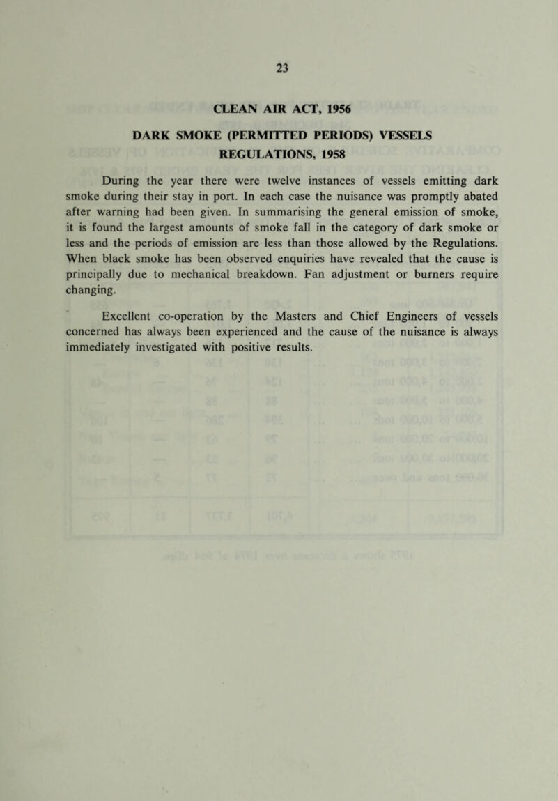 CLEAN AIR ACT, 1956 DARK SMOKE (PERMITTED PERIODS) VESSELS REGULATIONS, 1958 During the year there were twelve instances of vessels emitting dark smoke during their stay in port. In each case the nuisance was promptly abated after warning had been given. In summarising the general emission of smoke, it is found the largest amounts of smoke fall in the category of dark smoke or less and the periods of emission are less than those allowed by the Regulations. When black smoke has been observed enquiries have revealed that the cause is principally due to mechanical breakdown. Fan adjustment or burners require changing. Excellent co-operation by the Masters and Chief Engineers of vessels concerned has always been experienced and the cause of the nuisance is always immediately investigated with positive results.