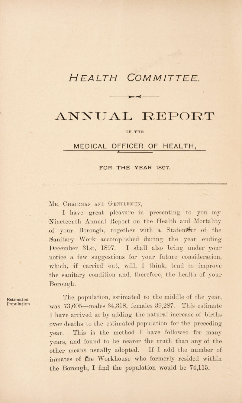 Health Committee. ANNUAL REPORT OF THE MEDICAL OFFICER OF HEALTH, FOR THE YEAR 1897. Estimated Population Mr. Chairman and Gentlemen, I have great pleasure in presenting to you my Nineteenth Annual Report on the Health and Mortality of your Borough, together with a Statenmit of the Sanitary Work accomplished during the year ending December 31st, 1897. I shall also bring under your notice a few suggestions for your future consideration, which, if carried out, will, I think, tend to imjorove the sanitary condition and, therefore, the health of your Borough. The population, estimated to the middle of the year, was 73,605—males 34,318, females 39,287. This estimate I have arrived at by adding the natural increase of births over deaths to the estimated population for the preceding year. This is the method I have followed for many years, and found to be nearer the truth than any of the other means usually adopted. If I add the number of inmates of £he Workhouse who formerly resided within