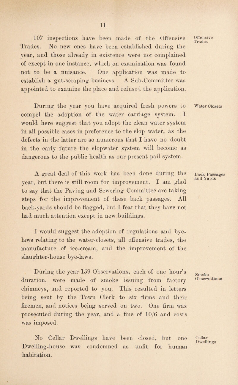 107 inspections have been made of the Offensive Trades. No new ones have been established daring the year, and those already in existence were not complained of except in one instance, which on examination was found not to be a nuisance. One application was made to establish a gut-scraping business. A Sub-Committee was appointed to examine the place and refused the application. During the year you have acquired fresh powers to compel the adoption of the water carriage system. I would here suggest that you adopt the clean water system in all possible cases in preference to the slop water, as the defects in the latter are so numerous that I have no doubt in the early future the slop water system will become as dangerous to the public health as our present pail system. A great deal of this work has been done during the year, but there is still room for improvement. I am glad to say that the Paving and Sewering Committee are taking steps for the improvement of these back passages. All back-yards should be flagged, but I fear that they have not had much attention except in new buildings. I would suggest the adoption of regulations and bye¬ laws relating to the water-closets, all offensive trades, the manufacture of ice-cream, and the improvement of the slaughter-house bye-laws. During the year 159 Observations, each of one hour’s duration, were made of smoke issuing from factory chimneys, and reported to you. This resulted in letters being sent bv the Town Clerk to six firms and their firemen, and notices being served on two. One firm was prosecuted during the year, and a fine of 10/6 and costs was imposed. No Cellar Dwellings have been closed, but one Dwelling-house was condemned as unfit for human habitation. Offensive Trades Water Closets Back Passages and Yards Smoke Otservations Cellar Dwellings