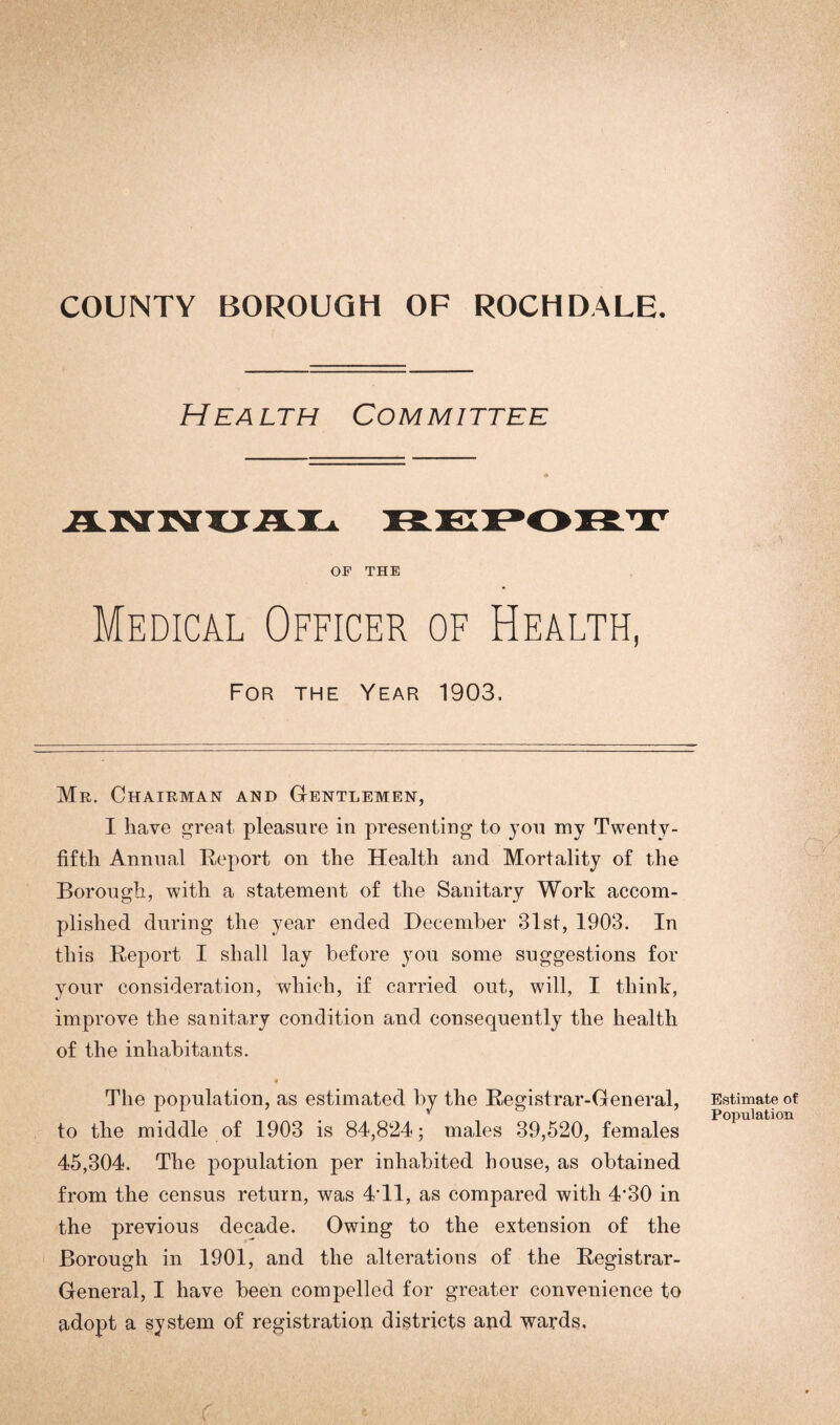 COUNTY BOROUGH OF ROCHDALE. Health Committee OF THE Medical Officer of Health, For the Year 1903. Mr. Chairman and Gentlemen, I have great pleasure in presenting to you my Twenty- fifth Annual Report on the Health and Mortality of the Borough, with a statement of the Sanitary Work accom¬ plished during the year ended December 31st, 1903. In this Report I shall lay before you some suggestions for your consideration, which, if carried out, will, I think, improve the sanitary condition and consequently the health of the inhabitants. 9 The population, as estimated by the Registrar-General, to the middle of 1903 is 84,824; males 39,520, females 45,304. The population per inhabited house, as obtained from the census return, was 4T1, as compared with 4*30 in the previous decade. Owing to the extension of the Borough in 1901, and the alterations of the Registrar- General, I have been compelled for greater convenience to adopt a system of registration districts and wards. Estimate of Population