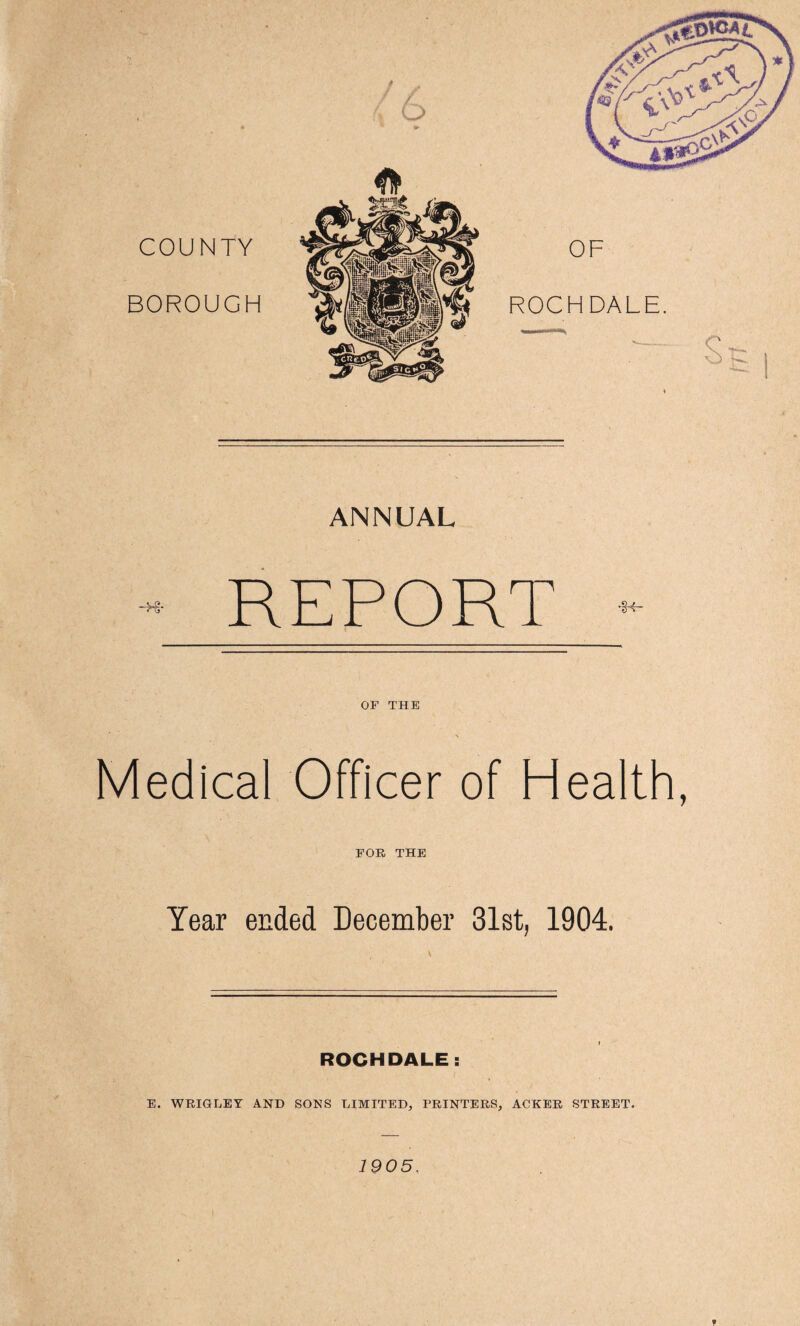 COUNTY OF BOROUGH ROCHDALE. — — s -Hr ANNUAL REPORT OF THE Medical Officer of Health, FOR THE Year ended December 31st, 1904. ROCHDALE: E. WRIGLEY AND SONS LIMITED, PRINTERS, ACKER STREET. 1905. t
