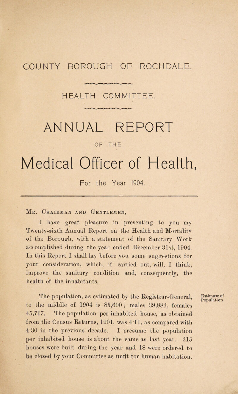 COUNTY BOROUGH OF ROCHDALE. HEALTH COMMITTEE. ANNUAL REPORT OF THE Medical Officer of Health, For the Year 1904. Mr. Chairman and Gentlemen, I have great pleasure in presenting to you my Twenty-sixth Annual Report on the Health and Mortality of the Borough, with a statement of the Sanitary Work accomplished during the year ended December 31st, 1904. In this Report I shall lay before you some suggestions for your consideration, which, if carried out, will, I think, improve the sanitary condition and, consequently, the health of the inhabitants. The population, as estimated by the Registrar-General, to the middle of 1904 is 85,600 ; males 39,883, females 45,717, The population per inhabited house, as obtained from the Census Returns, 1901, was 4T1, as compared with 4*30 in the previous decade. I presume the population per inhabited house is about the same as last year. 315 houses were built during the year and 18 were ordered to be closed by your Committee as unfit for human habitation. Estimate of Population