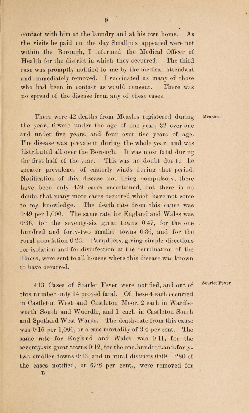 contact with him at the laundry and at his own home. As the visits he paid on the day Smallpox appeared were not within the Borough, I informed the Medical Officer of Health for the district in which they occurred. The third case was promptly notified to me by the medical attendant and immediately removed. I vaccinated as many of those who had been in contact as would consent. There was no spread of the disease from any of these cases. There were 42 deaths from Measles registered during the year, 6 were under the age of one year, 32 over one and under five years, and four over five years of age. The disease was prevalent during the whole year, and was distributed all over the Borough. It was most fatal during the first half of the year. This was no doubt due to the greater prevalence of easterly winds during that period. Notification of this disease not being compulsory, there have been only 459 cases ascertained, but there is no doubt that many more cases occurred which have not come to my knowledge. The death-rate from this cause was 049 per 1,000. The same rate for England and Wales was 0’36, for the seventy-six great towns 0*47, for the one hundred and forty-two smaller towns 0‘36, and for the rural population 0’23. Pamphlets, giving simple directions for isolation and for disinfection at the termination of the illness, were sent to all houses where this disease was known to have occurred. 413 Cases of Scarlet Eever were notified, and out of this number only 14 proved fatal. Of these 4 each occurred in Castleton West and Castleton Moor, 2 each in Wardle- worth South and Wuerdle, and 1 each in Castleton South and Spotland West Wards. The death-rate from this cause was 0T6 per 1,000, or a case mortality of 34 per cent. The same rate for England and Wales was O il, for the seventy-six great towns 0T2, for the one-hundred-and-forty- two smaller towns 0T3, and in rural districts 0*09. 280 of the cases notified, or 67*8 per cent., were removed for B Measles Scarlet Fever