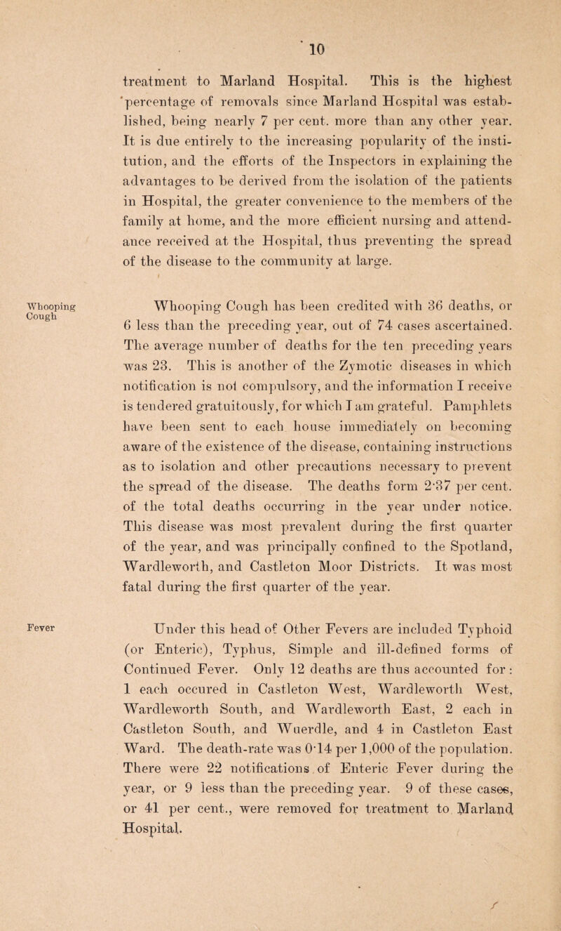 Whooping Cough Fever treatment to Marland Hospital. This is the highest ’percentage of removals since Marland Hospital was estab¬ lished, being nearly 7 per cent, more than any other year. It is due entirely to the increasing popularity of the insti¬ tution, and the efforts of the Inspectors in explaining the advantages to be derived from the isolation of the patients in Hospital, the greater convenience to the members of the family at home, and the more efficient nursing and attend¬ ance received at the Hospital, thus preventing the spread of the disease to the community at large. I Whooping Cough has been credited with 36 deaths, or 6 less than the preceding year, out of 74 cases ascertained. The average number of deaths for the ten preceding years was 23. This is another of the Zymotic diseases in which notification is nol compulsory, and the information I receive is tendered gratuitously, for which I am grateful. Pamphlets have been sent to each house immediately on becoming aware of the existence of the disease, containing instructions as to isolation and other precautions necessary to prevent the spread of the disease. The deaths form 2‘37 per cent, of the total deaths occurring in the year under notice. This disease was most prevalent during the first quarter of the year, and was principally confined to the Spotland, Wardleworih, and Castleton Moor Districts. It was most fatal during the first quarter of the year. Under this head of Other Fevers are included Typhoid (or Enteric), Typhus, Simple and ill-defined forms of Continued Fever. Only 12 deaths are thus accounted for : 1 each occured in Castleton West, Wardleworth West, Wardleworth South, and Wardleworth East, 2 each in Castleton South, and Wuerdle, and 4 in Castleton East Ward. The death-rate was 0T4 per 1,000 of the population. There were 22 notifications of Enteric Fever during the year, or 9 less than the preceding year. 9 of these cases, or 41 per cent., were removed for treatment to Marland Hospital.