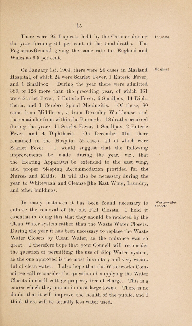 There were 92 Inquests held by the Coroner during the year, forming 6T per cent, of the total deaths. The Registrar-General giving the same rate for England and Wales as 6'5 per cent. On January 1st, 1901, there were 26 cases in Marland Hospital, of which 24 were Scarlet Fever, 1 Enteric Fever, and 1 Smallpox. During the year there were admitted 389, or 128 more than the preceding year, of which 361 were Scarlet Fever, 7 Enteric Fever, 6 Smallpox, 14 Diph¬ theria, and 1 Cerebro Spinal Meningitis. Of these, 80 came from Middleton, 5 from Dearnley Workhouse, and the remainder from within the Borough. 18 deaths occurred during the year; 11 Scarlet Fever, 1 Smallpox, 2 Enteric Fever, and 4 Diphtheria. On December 31st there remained in the Hospital 52 cases, all of which were Scarlet Fever. I would suggest that the following improvements be made during the year, viz., that the Heating Apparatus be extended to the east wing, and proper Sleeping Accommodation provided for the Nurses and Maids. It will also be necessary during the year to Whitewash and Cleanse jthe East Wing, Laundry, and other buildings. In many instances it has been found necessary to enforce the removal of the old Pail Closets. I hold it essential in doing this that they should be replaced by the Clean Water system rather than the Waste Water Closets. During the year it has been necessary to replace the Waste Water Closets by Clean Water, as the nuisance was so great. I therefore hope that your Council will reconsider the question of permitting the use of Slop Water system, as the one approved is the most insanitary and very waste¬ ful of clean water. I also hope that the Waterworks Com¬ mittee will reconsider the question of supplying the Water Closets in small cottage property free of charge. This is a course which they pursue in most large towns. There is no doubt that it will improve the health of the public, and I think there will be actually less water used. Inquests Hospital Waste-water Closets