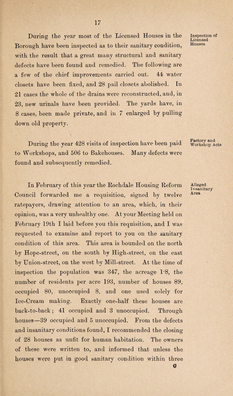 During the year most of the Licensed Houses in the Borough have been inspected as to their sanitary condition, with the result that a great many structural and sanitary defects have been found and remedied. The following are a few of the chief improvements carried out. 44 water closets have been fixed, and 28 pail closets abolished. In 21 eases the whole of the drains were reconstructed, and, in 23, new urinals have been provided. The yards have, in 8 cases, been made private, and in 7 enlarged by pulling down old property. During the year 428 visits of inspection have been paid to Workshops, and 506 to Bakehouses. Many defects were found and subsequently remedied. In February of this year the Rochdale Housing Reform Council forwarded me a requisition, signed by twelve ratepayers, drawing attention to an area, which, in their opinion, was a very unhealthy one. At your Meeting held on February 19th I laid before you this requisition, and I was requested to examine and report to you on the sanitary condition of this area. This area is bounded on the north by Hope-street, on the south by High-street, on the east by Union-street, on the west by Mill-street. At the time of inspection the population was 347, the acreage 1*8, the number of residents per acre 193, number of houses 89, occupied 80, unoccupied 8, and one used solely for Ice-Cream making. Exactly one-half these houses are back-to-back; 41 occupied and 3 unoccupied. Through houses—39 occupied and 5 unoccupied. From the defects and insanitary conditions found, I recommended the closing of 28 houses as unfit for human habitation. The owners of these were written to, and informed that unless the houses were put in good sanitary condition within three C3 Inspection of Licensed Houses Factory and Workshop Acts Alleged Insanitary Area