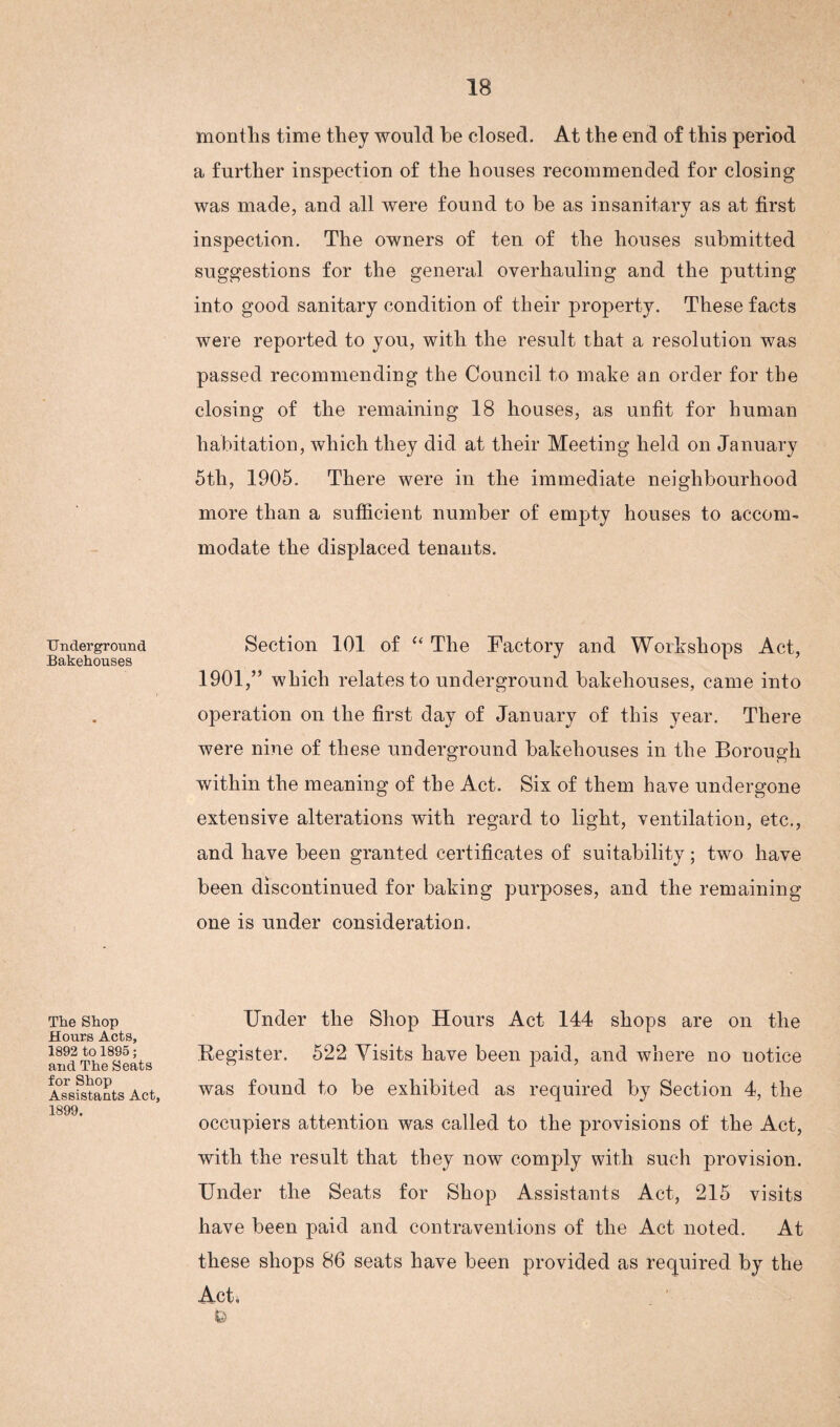Underground Bakehouses The Shop Hours Acts, 1892 to 1895; and The Seats for Shop Assistants Act, 1899. months time they would he closed. At the end of this period a further inspection of the houses recommended for closing was made, and all were found to be as insanitary as at first inspection. The owners of ten of the houses submitted suggestions for the general overhauling and the putting into good sanitary condition of their property. These facts were reported to you, with the result that a resolution was passed recommending the Council to make an order for the closing of the remaining 18 houses, as unfit for human habitation, which they did at their Meeting held on January 5tli, 1905. There were in the immediate neighbourhood more than a sufficient number of empty houses to accom¬ modate the displaced tenants. Section 101 of “ The Factory and Workshops Act, 1901,” which relates to underground bakehouses, came into operation on the first day of January of this year. There were nine of these underground bakehouses in the Borough within the meaning of the Act. Six of them have undergone extensive alterations with regard to light, ventilation, etc., and have been granted certificates of suitability; two have been discontinued for baking purposes, and the remaining one is under consideration. Under the Shop Hours Act 144 shops are on the Register. 522 Visits have been paid, and where no notice was found to be exhibited as required by Section 4, the occupiers attention was called to the provisions of the Act, with the result that they now comply with such provision. Under the Seats for Shop Assistants Act, 215 visits have been paid and contraventions of the Act noted. At these shops 86 seats have been provided as required by the Act, b