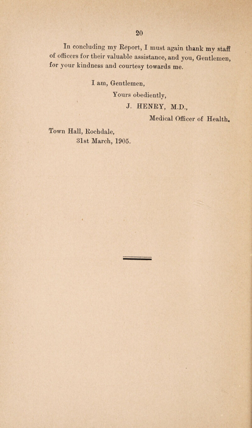 In concluding my Report, I must again thank my staff of officers for their valuable assistance, and you, Gentlemen, for your kindness and courtesy towards me, I am, Gentlemen, Yours obediently, «/ ' J. HENRY, M.D., Medical Officer of Health, Town Hall, Rochdale, 31st March, 1905.