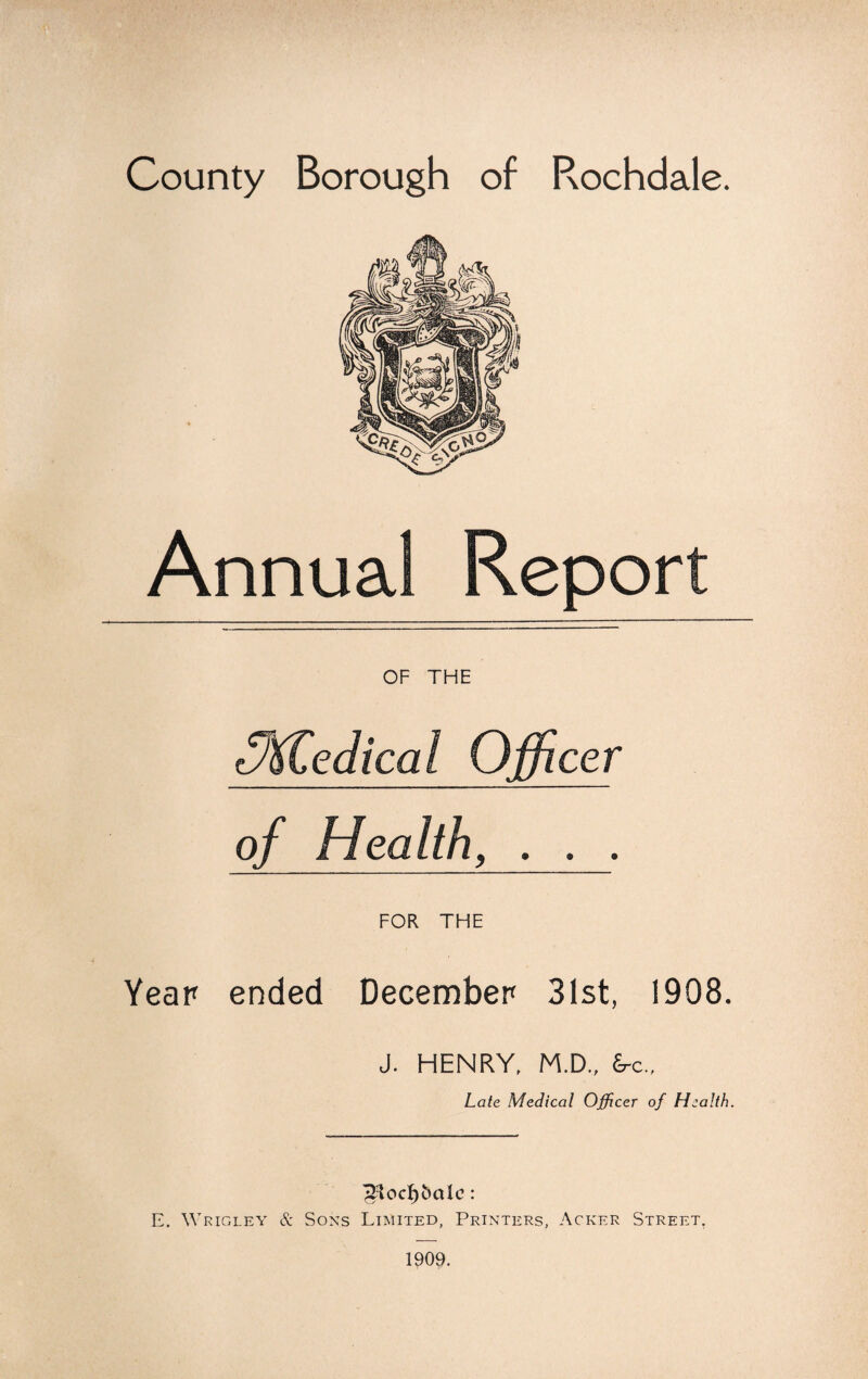 County Borough of Rochdale. OF THE 5%tedical Officer of Health, . . . Year ended FOR THE December 31st, 1908. J. HENRY, M.D., &c„ Late Medical Officer of Health. ^Hocf)6aIc: E. Wricley & Sons Limited, Printers, Acker Street. 1909.