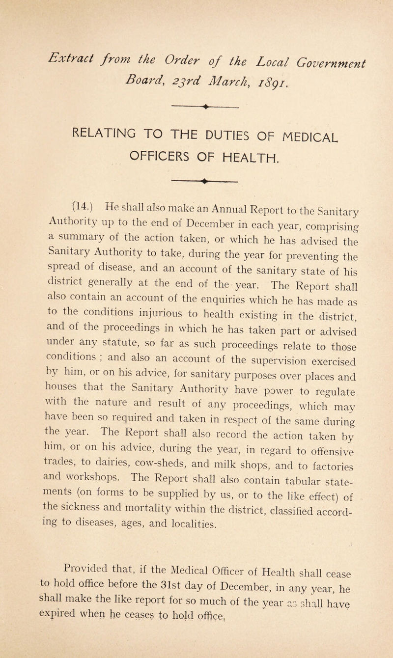 Extract front the Order of the Local Government Board, 23rd March, i8gi. --- RELATING TO THE DUTIES OF MEDICAL OFFICERS OF HEALTH. —.—+- fl4.) He shall also make an Annual Report to the Sanitary Authority up to the end of December in each year, comprising a summary of the action taken, or which he has advised the Sanitary Authority to take, during the year for preventing the spread of disease, and an account of the sanitary state of his distiict generally at the end of the year. The Report shall also contain an account of the enquiries which he has made as to the conditions injurious to health existing in the district, and of the proceedings in which he has taken part or advised under any statute, so far as such proceedings relate to those conditions , and also an account of the supervision exercised by him, or on his advice, for sanitary purposes over places and houses that the Sanitary Authority have power to regulate with the nature and result of any proceedings, which may have been so required and taken in respect of the same during the year. The Report shall also record the action taken by him, or on his advice, during the year, in regard to offensive tiades, to dairies, cow-sheds, and milk shops, and to factories and workshops. The Report shall also contain tabular state¬ ments (on forms to be supplied by us, or to the like effect) of the sickness and mortality within the district, classified accord¬ ing to diseases, ages, and localities. Provided that, if the Medical Officer of Health shall cease to hold office before the 31st day of December, in any year, he shall make the like report for so much of the year as shall have expired when he ceases to hold office;