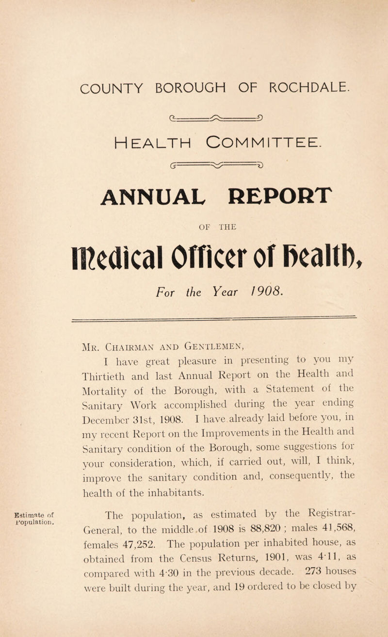 O -g_- 3 Health Committee. g= —-c?- ANNUAL REPORT OF THE medical Officer of fiealtl), For the Year 1908. Estimate of Population. Mr. Chairman and Gentlemen, I have great pleasure in presenting to you my Thirtieth and last Annual Report on the Health and Mortality of the Borough, with a Statement of the Sanitary Work accomplished during the year ending December 31st, 1908. I have.already laid before you, in my recent Report on the Improvements in the Health and Sanitary condition of the Borough, some suggestions for your consideration, which, if carried out, will, I think, improve the sanitary condition and, consequently, the health of the inhabitants. The population, as estimated by the Registrar- General, to the middle.of 1908 is 88,820 ; males 41,568, females 47,252. The population per inhabited house, as obtained from the Census Returns, 1901, was 4'11, as compared with 4’30 in the previous decade. 273 houses were built during the year, and 19 ordered to be closed by