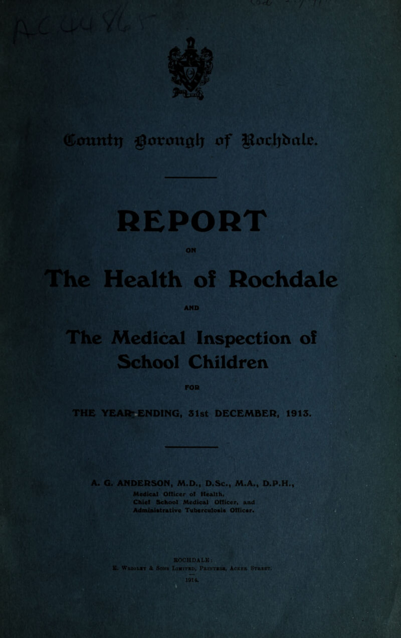 ©ounttj gmronglj of $lori}balc. The Health of Rochdale The Medical Inspection of School Children THE YEAR; ENDING, 31st DECEMBER, 1913. A. G. ANDERSON, M.D., D.Sc., M.A., D.P.H., Medical Officer of Health, Chief School Medical Officer, and Administrative Tuberculosis Officer.