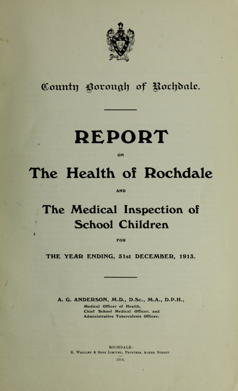 ©ottttttj ^orouctlj of Jtocljfcolc. REPORT The Health of Rochdale AND The Medical Inspection of School Children FOR THE YEAR ENDING, 31st DECEMBER, 1913. A. G. ANDERSON, M.D., D.Sc., M.A., D.P.H., Medical Officer of Health, Chief School Medical Officer, and Administrative Tuberculosis Officer. ROCHDALE: E. Wrigley & Sons Limited, Printers, Acker Street. 1914.