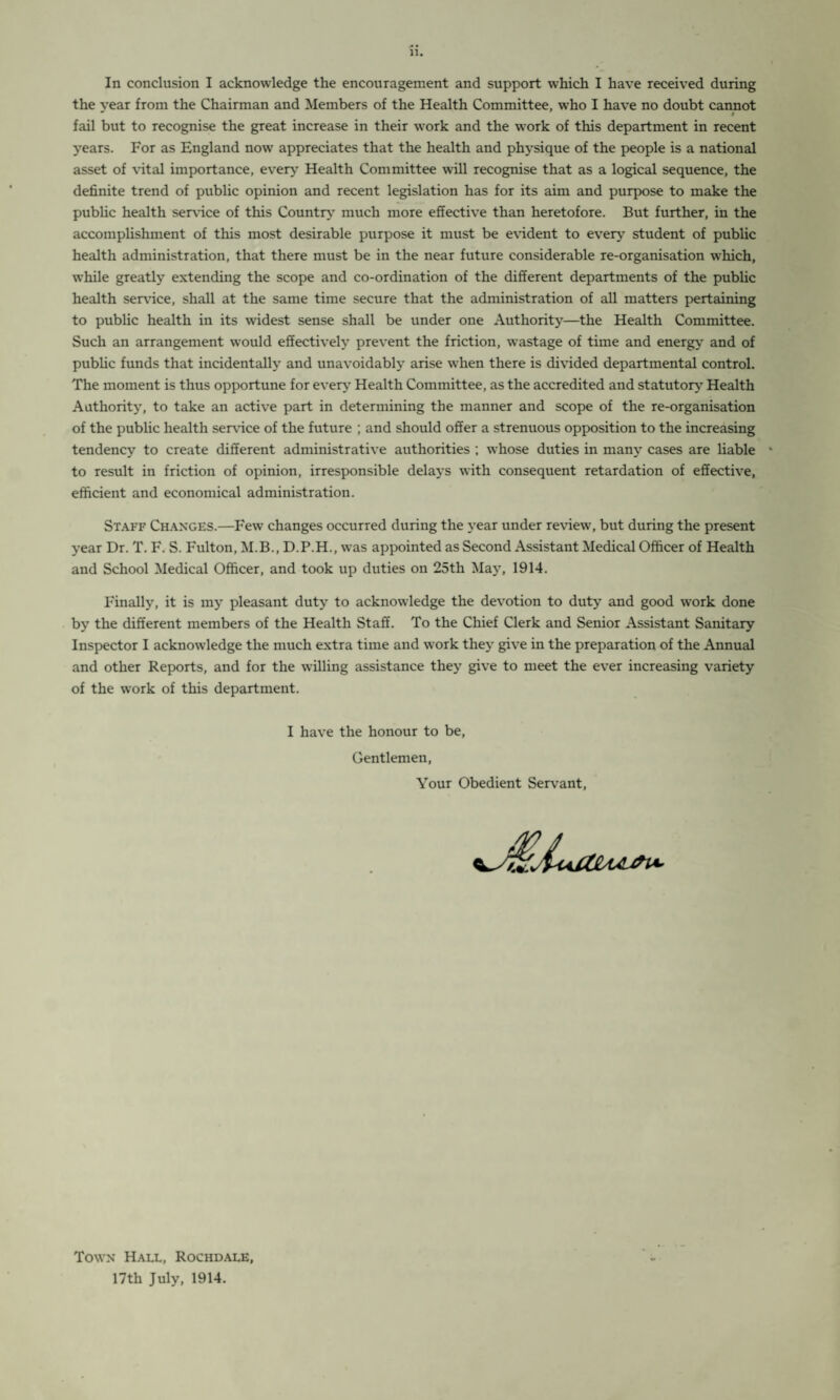 In conclusion I acknowledge the encouragement and support which I have received during the year from the Chairman and Members of the Health Committee, w’ho I have no doubt cannot fail but to recognise the great increase in their work and the work of this department in recent years. For as England now appreciates that the health and physique of the people is a national asset of vital importance, every Health Committee will recognise that as a logical sequence, the definite trend of public opinion and recent legislation has for its aim and purpose to make the public health sendee of this Country much more effective than heretofore. But further, in the accomplishment of this most desirable purpose it must be evident to every student of public health administration, that there must be in the near future considerable re-organisation which, while greatly extending the scope and co-ordination of the different departments of the public health sendee, shall at the same time secure that the administration of all matters pertaining to public health in its widest sense shall be under one Authority—the Health Committee. Such an arrangement would effectively prevent the friction, wastage of time and energy and of public funds that incidentally and unavoidably arise when there is divided departmental control. The moment is thus opportune for every Health Committee, as the accredited and statutory Health Authority, to take an active part in determining the manner and scope of the re-organisation of the public health sendee of the future ; and should offer a strenuous opposition to the increasing tendency to create different administrative authorities ; whose duties in many cases are liable * to result in friction of opinion, irresponsible delays with consequent retardation of effective, efficient and economical administration. Staff Changes.—Few changes occurred during the year under review, but during the present year Dr. T. F. S. Fulton, M.B., D.P.H., was appointed as Second Assistant Medical Officer of Health and School Medical Officer, and took up duties on 25th May, 1914. Finally, it is my pleasant duty to acknowledge the devotion to duty and good work done by the different members of the Health Staff. To the Chief Clerk and Senior Assistant Sanitary Inspector I acknowledge the much extra time and work they give in the preparation of the Annual and other Reports, and for the willing assistance they give to meet the ever increasing variety of the work of this department. I have the honour to be, Gentlemen, Your Obedient Servant, Town Hall, Rochdale, 17th July, 1914.