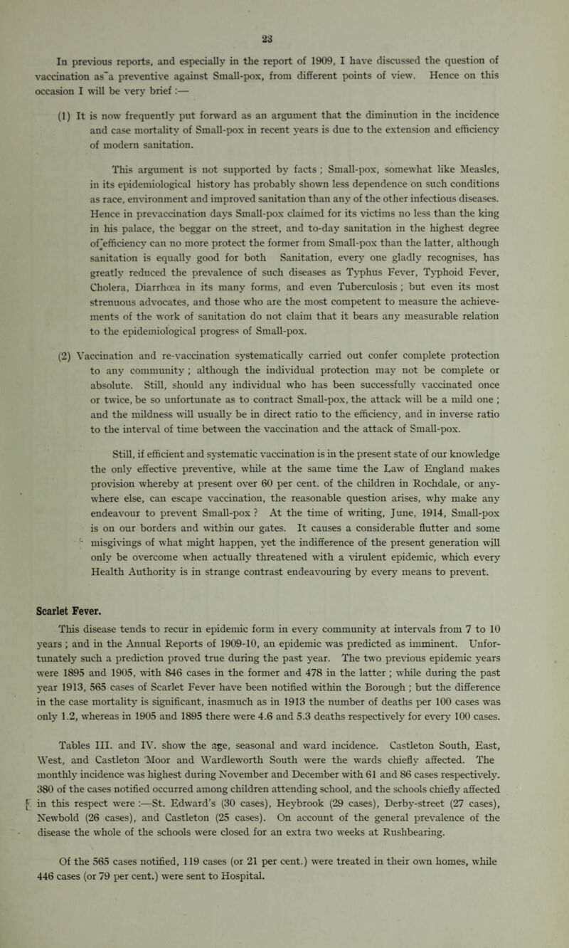 In previous reports, and especially in the report of 1909, I have discussed the question of vaccination as'a preventive against Small-pox, from different points of view. Hence on this occasion I will be very brief :— (1) It is now frequently put forward as an argument that the diminution in the incidence and case mortality of Small-pox in recent years is due to the extension and efficiency of modem sanitation. This argument is not supported by facts ; Small-pox, somewhat like Measles, in its epidemiological history has probably shown less dependence on such conditions as race, environment and improved sanitation than any of the other infectious diseases. Hence in prevaccination days Small-pox claimed for its victims no less than the king in his palace, the beggar on the street, and to-day sanitation in the highest degree orefficiency can no more protect the former from Small-pox than the latter, although sanitation is equally good for both Sanitation, every one gladly recognises, has greatly reduced the prevalence of such diseases as Typhus Fever, Typhoid Fever, Cholera, Diarrhoea in its many forms, and even Tuberculosis ; but even its most strenuous advocates, and those who are the most competent to measure the achieve¬ ments of the work of sanitation do not claim that it bears any measurable relation to the epidemiological progress of Small-pox. (2) Vaccination and re-vaccination systematically carried out confer complete protection to any community ; although the individual protection may not be complete or absolute. Still, should any individual who has been successfully vaccinated once or twice, be so unfortunate as to contract Small-pox, the attack will be a mild one ; and the mildness will usually be in direct ratio to the efficiency, and in inverse ratio to the interval of time between the vaccination and the attack of Small-pox. Still, if efficient and systematic vaccination is in the present state of our knowledge the only effective preventive, while at the same time the Law of England makes provision whereby at present over 60 per cent, of the children in Rochdale, or any¬ where else, can escape vaccination, the reasonable question arises, why make any endeavour to prevent Small-pox ? At the time of writing, June, 1914, Small-pox is on our borders and within our gates. It causes a considerable flutter and some '• misgivings of what might happen, yet the indifference of the present generation will only be overcome when actually threatened with a virulent epidemic, which every Health Authority is in strange contrast endeavouring by every means to prevent. Scarlet Fever. This disease tends to recur in epidemic form in every community at intervals from 7 to 10 years ; and in the Annual Reports of 1909-10, an epidemic was predicted as imminent. Unfor¬ tunately such a prediction proved true during the past year. The two previous epidemic years were 1895 and 1905, with 846 cases in the former and 478 in the latter ; while during the past year 1913, 565 cases of Scarlet Fever have been notified within the Borough ; but the difference in the case mortality is significant, inasmuch as in 1913 the number of deaths per 100 cases was only 1.2, whereas in 1905 and 1895 there were 4.6 and 5.3 deaths respectively for every 100 cases. Tables III. and IV. show the age, seasonal and ward incidence. Castleton South, East, West, and Castleton Moor and Wardleworth South were the wards chiefly affected. The monthly incidence was highest during November and December with 61 and 86 cases respectively. 380 of the cases notified occurred among children attending school, and the schools chiefly affected [• in this respect were :—St. Edward’s (30 cases), Heybrook (29 cases), Derby-street (27 cases), Newbold (26 cases), and Castleton (25 cases). On account of the general prevalence of the disease the whole of the schools were closed for an extra two weeks at Rushbearing. Of the 565 cases notified, 119 cases (or 21 per cent.) were treated in their own homes, while 446 cases (or 79 per cent.) were sent to Hospital.