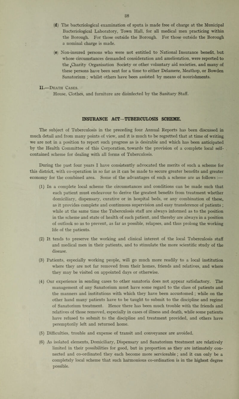 (d) The bacteriological examination of sputa is made free of charge at the Municipal Bacteriological Laboratory, Town Hall, for all medical men practicing within the Borough. For those outside the Borough. For thos.e outside the Borough a nominal charge is made. (e Non-insured persons who were not entitled to National Insurance benefit, but whose circumstances demanded consideration and amelioration, were reported to the ^Charity Organisation Society or other voluntary aid societies, and many of these persons have been sent for a time to either Delamere, Meathop, or Bowden Sanatorium ; whilst others have been assisted by means of nourishments. II.—Death Cases. House, Clothes, and furniture are disinfected by the Sanitary Staff. INSURANCE ACT—TUBERCULOSIS SCHEME. The subject of Tuberculosis in the preceding four Annual Reports has been discussed in much detail and from many points of view, and it is much to be regretted that at time of writing we are not in a position to report such progress as is desirable and which has been anticipated by the Health Committee of this Corporation, towards the provision of a complete local self- contained scheme for dealing with all forms of Tuberculosis. During the past four years I have consistently advocated the merits of such a scheme for this district, with co-operation in so far as it can be made to secure greater benefits and greater economy for the combined area. Some of the advantages of such a scheme are as follows :— (1) In a complete local scheme the circumstances and conditions can be made such that each patient must endeavour to derive the greatest benefits from treatment whether domiciliary, dispensary, curative or in hospital beds, or any combination of these, as it provides complete and continuous supervision and easy transference of patients ; while at the same time the Tuberculosis staff are always informed as to the position in the scheme and state of health of each patient, and thereby are always in a position of outlook so as to prevent, as far as possible, relapses, and thus prolong the working life of the patients. (2) It tends to preserve the working and clinical interest of the local Tuberculosis staff and medical men in their patients, and to stimulate the more scientific study of the disease. (3) Patients, especially working people, will go much more readily to a local institution where they are not far removed from their homes, friends and relatives, and where they may be visited on appointed days or otherwise. (4) Our experience in sending cases to other sanatoria does not appear satisfactory. The management of any Sanatorium must have some regard to the class of patients and the manners and institutions with which they have been accustomed ; while on the other hand many patients have to be taught to submit to the discipline and regime of Sanatorium treatment. Hence there has been much trouble with the friends and relatives of those removed, especially in cases of illness and death, while some patients have refused to submit to the discipline and treatment provided, and others have peremptorily left and returned home. (5) Difficulties, trouble and expense of transit and conveyance are avoided. (6) As isolated elements, Domiciliary, Dispensary and Sanatorium treatment are relatively limited in their possibilities for good, but in proportion as they are intimately con¬ nected and co-ordinated they each become more serviceable ; and it can only be a completely local scheme that such harmonious co-ordination is in the highest degree possible.