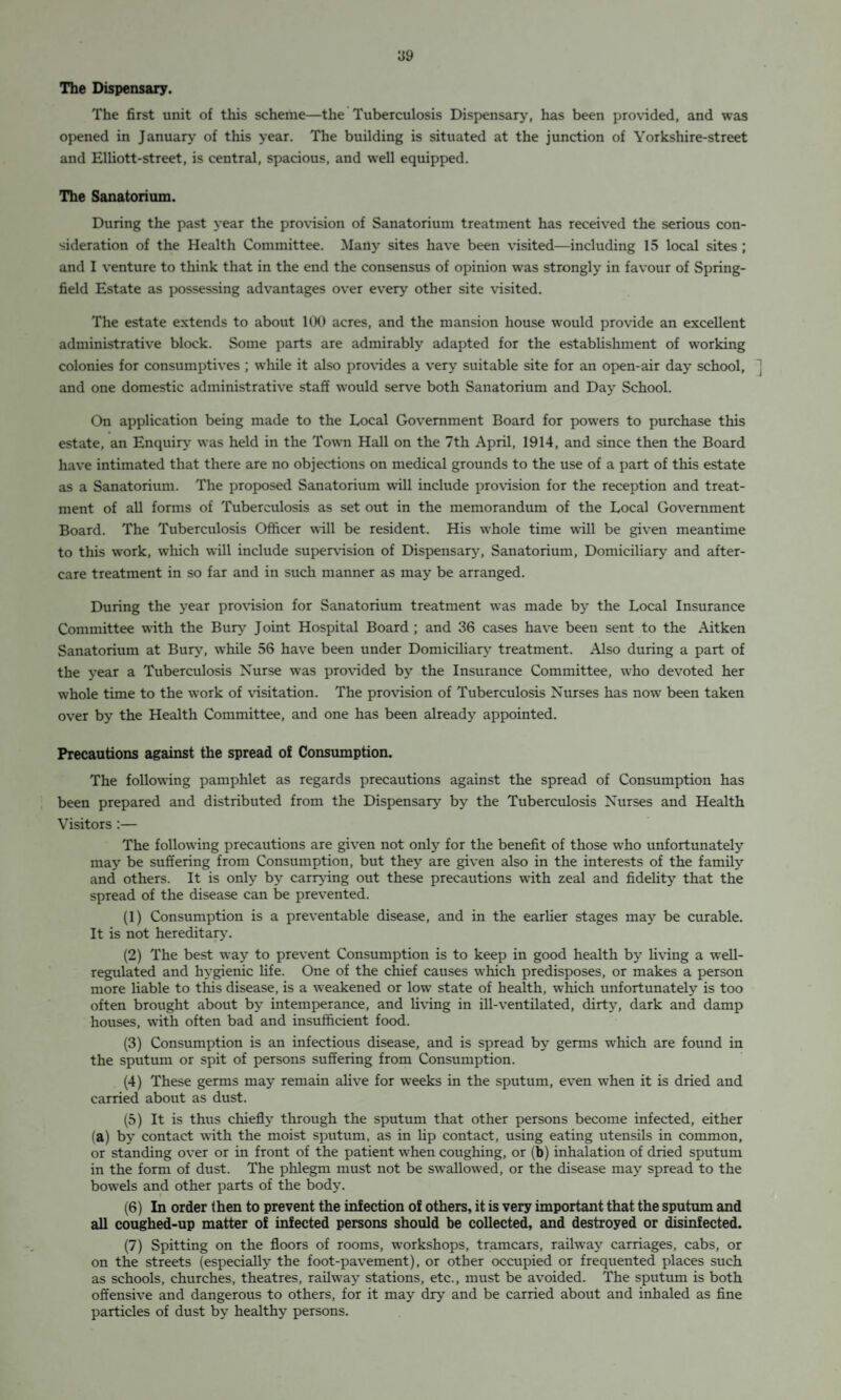 The Dispensary. The first unit of this scheme—the Tuberculosis Dispensary, has been provided, and was opened in January of this year. The building is situated at the junction of Yorkshire-street and Elliott-street, is central, spacious, and well equipped. The Sanatorium. During the past year the provision of Sanatorium treatment has received the serious con¬ sideration of the Health Committee. Many sites have been visited—including 15 local sites; and I venture to think that in the end the consensus of opinion was strongly in favour of Spring- field Estate as possessing advantages over every other site visited. The estate extends to about 100 acres, and the mansion house would provide an excellent administrative block. Some parts are admirably adapted for the establishment of working colonies for consumptives ; while it also provides a very suitable site for an open-air day school, and one domestic administrative staff would serve both Sanatorium and Day School. On application being made to the Local Government Board for powers to purchase this estate, an Enquiry was held in the Town Hall on the 7th April, 1914, and since then the Board have intimated that there are no objections on medical grounds to the use of a part of this estate as a Sanatorium. The proposed Sanatorium will include provision for the reception and treat¬ ment of all forms of Tuberculosis as set out in the memorandum of the Local Government Board. The Tuberculosis Officer will be resident. His whole time will be given meantime to this work, which will include supervision of Dispensary, Sanatorium, Domiciliary and after¬ care treatment in so far and in such manner as may be arranged. During the year provision for Sanatorium treatment was made by the Local Insurance Committee with the Bun* Joint Hospital Board ; and 36 cases have been sent to the Aitken Sanatorium at Bury, while 56 have been under Domiciliary treatment. Also during a part of the year a Tuberculosis Nurse was provided by the Insurance Committee, who devoted her whole time to the work of visitation. The provision of Tuberculosis Nurses has now been taken over by the Health Committee, and one has been already appointed. Precautions against the spread of Consumption. The following pamphlet as regards precautions against the spread of Consumption has been prepared and distributed from the Dispensary by the Tuberculosis Nurses and Health Visitors:— The following precautions are given not only for the benefit of those who unfortunately may be suffering from Consumption, but they are given also in the interests of the family and others. It is only by carrying out these precautions with zeal and fidelity that the spread of the disease can be prevented. (1) Consumption is a preventable disease, and in the earlier stages may be curable. It is not hereditary. (2) The best way to prevent Consumption is to keep in good health by living a well- regulated and hygienic life. One of the chief causes which predisposes, or makes a person more liable to this disease, is a weakened or low state of health, which unfortunately is too often brought about by intemperance, and living in ill-ventilated, dirty, dark and damp houses, with often bad and insufficient food. (3) Consumption is an infectious disease, and is spread by germs which are found in the sputum or spit of persons suffering from Consumption. (4) These germs may remain alive for weeks in the sputum, even when it is dried and carried about as dust. (5) It is thus chiefly through the sputum that other persons become infected, either (a) by contact with the moist sputum, as in Up contact, using eating utensils in common, or standing over or in front of the patient when coughing, or (b) inhalation of dried sputum in the form of dust. The phlegm must not be swallowed, or the disease may spread to the bowels and other parts of the body. (6) In order then to prevent the infection of others, it is very important that the sputum and all coughed-up matter of infected persons should be collected, and destroyed or disinfected. (7) Spitting on the floors of rooms, workshops, tramcars, railway carriages, cabs, or on the streets (especially the foot-pavement), or other occupied or frequented places such as schools, churches, theatres, railway stations, etc., must be avoided. The sputum is both offensive and dangerous to others, for it may dry and be carried about and inhaled as fine particles of dust by healthy persons.