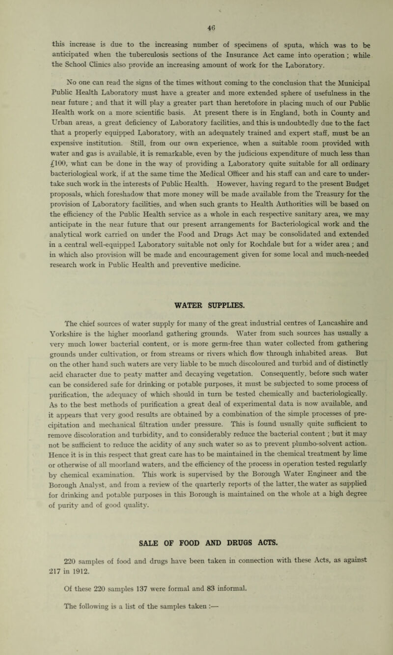 this increase is due to the increasing number of specimens of sputa, which was to be anticipated when the tuberculosis sections of the Insurance Act came into operation ; while the School Climes also provide an increasing amount of work for the Laboratory. No one can read the signs of the times without coming to the conclusion that the Municipal Public Health Laboratory must have a greater and more extended sphere of usefulness in the near future ; and that it will play a greater part than heretofore in placing much of our Public Health work on a more scientific basis. At present there is in England, both in County and Urban areas, a great deficiency of Laboratory facilities, and this is undoubtedly due to the fact that a properly equipped Laboratory, with an adequately trained and expert staff, must be an expensive institution. Still, from our own experience, when a suitable room provided with water and gas is available, it is remarkable, even by the judicious expenditure of much less than £100, what can be done in the way of providing a Laboratory quite suitable for all ordinary bacteriological work, if at the same time the Medical Officer and his staff can and care to under¬ take such work in the interests of Public Health. However, having regard to the present Budget proposals, which foreshadow that more money will be made available from the Treasury for the provision of Laboratory facilities, and when such grants to Health Authorities will be based on the efficiency of the Public Health service as a whole in each respective sanitary area, we may anticipate in the near future that our present arrangements for Bacteriological work and the analytical work carried on under the Food and Drugs Act may be consolidated and extended in a central well-equipped Laboratory suitable not only for Rochdale but for a wider area ; and in which also provision will be made and encouragement given for some local and much-needed research work in Public Health and preventive medicine. WATER SUPPLIES. The chief sources of water supply for many of the great industrial centres of Lancashire and Yorkshire is the higher moorland gathering grounds. Water from such sources has usually a very much lower bacterial content, or is more germ-free than water collected from gathering grounds under cultivation, or from streams or rivers which flow through inhabited areas. But on the other hand such waters are very liable to be much discoloured and turbid and of distinctly acid character due to peaty matter and decaying vegetation. Consequently, before such water can be considered safe for drinking or potable purposes, it must be subjected to some process of purification, the adequacy of which should in turn be tested chemically and bacteriologically. As to the best methods of purification a great deal of experimental data is now available, and it appears that very good results are obtained by a combination of the simple processes of pre¬ cipitation and mechanical filtration under pressure. This is found usually quite sufficient to remove discoloration and turbidity, and to considerably reduce the bacterial content ; but it may not be sufficient to reduce the acidity of any such water so as to prevent plumbo-solvent action. Hence it is in this respect that great care has to be maintained in the chemical treatment by lime or otherwise of all moorland waters, and the efficiency of the process in operation tested regularly by chemical examination. This work is supervised by the Borough Water Engineer and the Borough Analyst, and from a review of the quarterly reports of the latter, the water as supplied for drinking and potable purposes in this Borough is maintained on the whole at a high degree of purity and of good quality. SALE OF FOOD AND DRUGS ACTS. 220 samples of food and drugs have been taken in connection with these Acts, as against 217 in 1912. Of these 220 samples 137 were formal and 83 informal. The following is a list of the samples taken :—