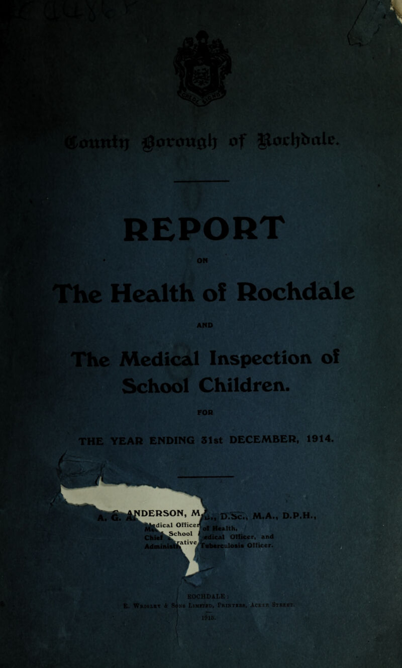 REPORT ON Le Health of Rochdale AND The Medical Inspection of School Children. FOR THE YEAR ENDING 31st DECEMBER, 1914. A. G. ^DERSON> Mi&, M.A., D.P.H., Mu1 1C A1 °IllC ^oI Health, Chief ^ch°o1 edical Officer, and Administr»aUvC Tuberculosis Officer. ROCHDALE: E. Wsiglst A Son6 Limited, Printirs, Acktr Street. 1915.