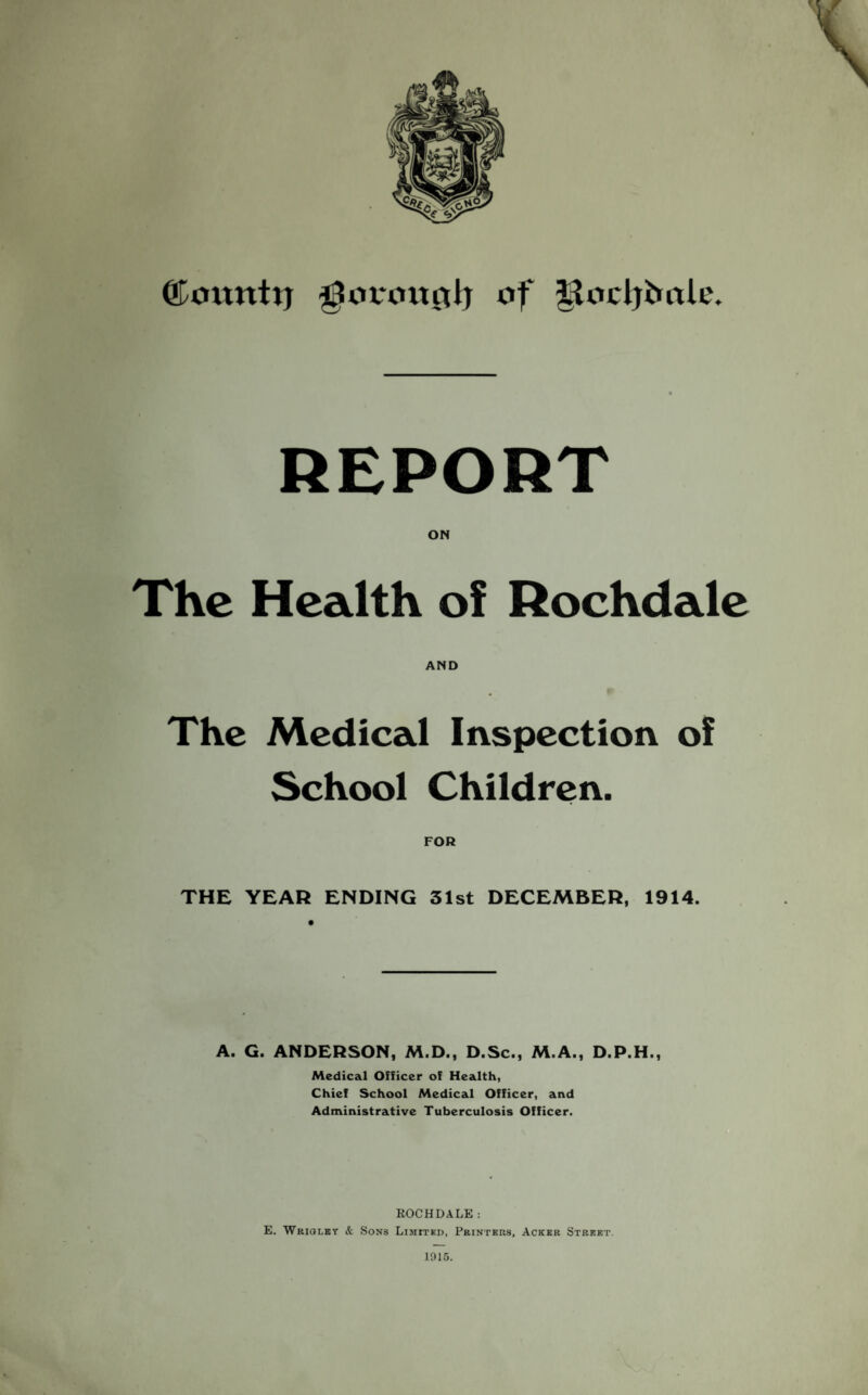 ©omtttj gtorottftlj of llodjfcole. REPORT ON The Health of Rochdale AND The Medical Inspection of School Children. THE YEAR ENDING 31st DECEMBER, 1914. A. G. ANDERSON, M.D., D.Sc., M.A., D.P.H., Medical Officer of Health, Chief School Medical Officer, and Administrative Tuberculosis Officer. ROCHDALE: E. Wriglet & Sons Limited, Printers, Acker Street.