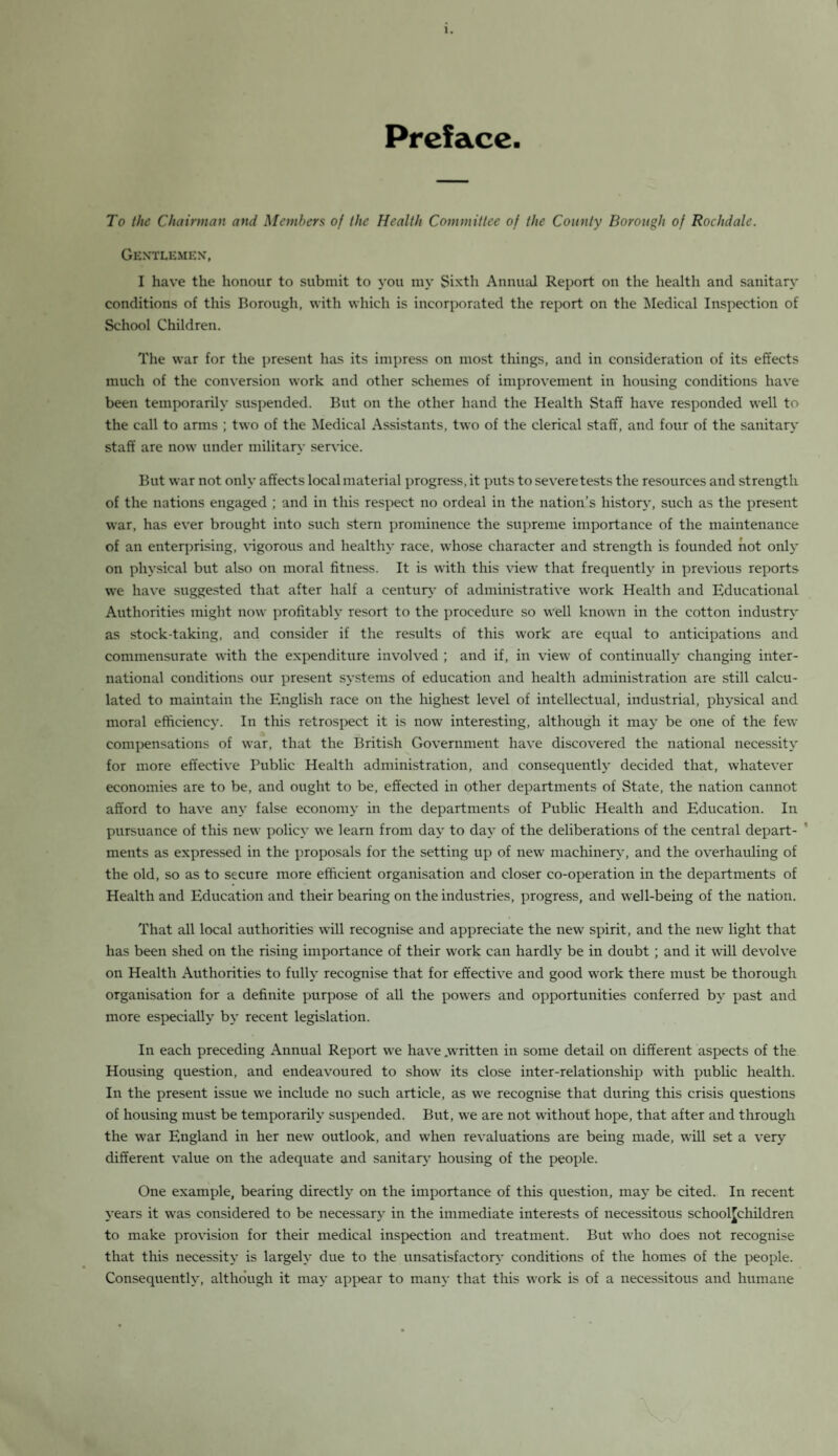 Preface. To the Chairman and Members of the Health Committee of the County Borough of Rochdale. Gentlemen, I have the honour to submit to you my Sixth Annual Report on the health and sanitary conditions of this Borough, with which is incorporated the report on the Medical Inspection of School Children. The war for the present has its impress on most things, and in consideration of its effects much of the conversion work and other schemes of improvement in housing conditions have been temporarily suspended. But on the other hand the Health Staff have responded well to the call to arms ; two of the Medical Assistants, two of the clerical staff, and four of the sanitary staff are now under military service. But war not only affects local material progress, it puts to severe tests the resources and strength of the nations engaged ; and in this respect no ordeal in the nation’s history, such as the present war, has ever brought into such stern prominence the supreme importance of the maintenance of an enterprising, vigorous and healthy race, whose character and strength is founded not only on physical but also on moral fitness. It is with this view that frequently in previous reports we have suggested that after half a century of administrative work Health and Educational Authorities might now profitably resort to the procedure so well known in the cotton industry as stock-taking, and consider if the results of this work are equal to anticipations and commensurate with the expenditure involved ; and if, in view of continually changing inter¬ national conditions our present systems of education and health administration are still calcu¬ lated to maintain the English race on the highest level of intellectual, industrial, physical and moral efficiency. In this retrospect it is now interesting, although it may be one of the few compensations of war, that the British Government have discovered the national necessity for more effective Public Health administration, and consequently decided that, whatever economies are to be, and ought to be, effected in other departments of State, the nation cannot afford to have any false economy in the departments of Public Health and Education. In pursuance of this new policy we learn from day to day of the deliberations of the central depart¬ ments as expressed in the proposals for the setting up of new machinery, and the overhauling of the old, so as to secure more efficient organisation and closer co-operation in the departments of Health and Education and their bearing on the industries, progress, and well-being of the nation. That all local authorities will recognise and appreciate the new' spirit, and the new light that has been shed on the rising importance of their work can hardly be in doubt; and it will devolve on Health Authorities to fully recognise that for effective and good work there must be thorough organisation for a definite purpose of all the powers and opportunities conferred by past and more especially by recent legislation. In each preceding Annual Report we have .written in some detail on different aspects of the Housing question, and endeavoured to show its close inter-relationship with public health. In the present issue we include no such article, as we recognise that during this crisis questions of housing must be temporarily suspended. But, wre are not without hope, that after and through the w?ar England in her new outlook, and when revaluations are being made, will set a very different value on the adequate and sanitary housing of the people. One example, bearing directly on the importance of this question, may be cited. In recent years it was considered to be necessary in the immediate interests of necessitous schoolchildren to make provision for their medical inspection and treatment. But who does not recognise that this necessity is largely due to the unsatisfactory conditions of the homes of the people. Consequently, although it may appear to many that this w'ork is of a necessitous and humane