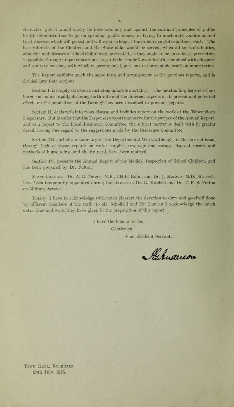 1. character; yet, it would surely be false economy and against the cardinal principles of public health administration to go on spending public money in trying to ameliorate conditions and treat diseases which will persist and will recur so long as the primary causal conditions exist. The best interests of the Children and the State alike would be served, when all such disabilities, ailments, and diseases of school children are prevented, as they ought to be, in so far as prevention is possible, through proper education as regards the simple laws of health, combined with adequate and sanitary housing, with which is accompanied, just, but resolute public health administration. The Report exhibits much the same form and arrangement as the previous reports, and is divided into four sections. Section I. is largely statistical, including infantile mortality. The outstanding feature of our lower and more rapidly declining birth-rate and the different aspects of its present and potential effects on the population of the Borough has been discussed in previous reports. Section II. deals with infectious disease and includes report on the work of the Tuberculosis Dispensary. But in order that the Dispensary report may serve for the purpose of the Annual Report, and as a report to the Local Insurance Committee, the subject matter is dealt with in greater detail, having due regard to the suggestions made by the Insurance Committee. Section III. includes a summary of the Departmental Work, although, in the present issue, through lack of space, reports on water supplies, sewerage and sewage disposal, means and methods of house refuse and the fly peril, have been omitted. Section IY. presents the Annual Report of the Medical Inspection of School Children, and has been prepared by Dr. I'ulton. Staff Change.—Dr. A. G. Fergus, M.B., CH.B. Edin., and Dr. J. Mertens, M.D., Brussels, have been temporarily appointed during the absence of Dr. G. Mitchell and Dr. T. F. S. Fulton on Military Service. Finally, I have to acknowledge with much pleasure the devotion to duty and goodwill done by different members of the staff ; to Mr. Schofield and Mr. Duncan I acknowledge the much extra time and work they have given in the preparation of this report. I have the honour to be, Gentlemen, Your obedient Servant, Town Hall, Rochdale, 29th July, 1915.