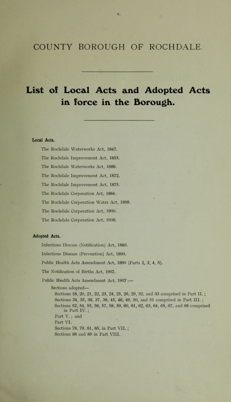 COUNTY BOROUGH OF ROCHDALE. List of Local Acts and Adopted Acts in force in the Borough. Local Acts. The Rochdale Waterworks Act, 1847. The Rochdale Improvement Act, 1853. The Rochdale Waterworks Act, 1866. The Rochdale Improvement Act, 1872. The Rochdale Improvement Act, 1875. The Rochdale Corporation Act, 1884. % The Rochdale Corporation Water Act, 1898. The Rochdale Corporation Act, 1900. The Rochdale Corporation Act, 1908. Adopted Acts. Infectious Disease (Notification) Act, 1889. Infectious Disease (Prevention) Act, 1890. Public Health Acts Amendment Act, 1890 (Parts 2, 3, 4, 5). The Notification of Births Act, 1907. Public Health Acts Amendment Act, 1907 :— Sections adopted— Sections 18, 20, 21, 22, 23, 24, 25, 26, 29, 32, and 33 comprised in Part II. ; Sections 34, 35, 36, 37, 38, 45, 46, 49, 50, and 51 comprised in Part III. ; Sections 52, 54, 55, 56, 57, 58, 59, 60, 61, 62, 63, 64, 65, 67, and 68 comprised in Part IV. ; Part V. ; and Part VI. Sections 7S, 79, 81, 85, in Part VII. ; Sections S8 and 89 in Part VIII.