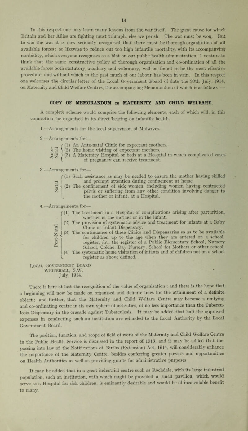In this respect one may learn man}’ lessons from the war itself. The great cause for which Britain and her Allies are fighting must triumph, else we perish. The war must be won. But to win the war it is now seriously recognised that there must be thorough organisation of all available forces ; so likewise to reduce our too high infantile mortality, with its accompanying morbidity, which everyone recognises as a blot on our public health administration, I venture to think that the same constructive policy of thorough organisation and co-ordination of all the available forces both statutory, auxiliary and voluntary, will be found to be the most effective procedure, and without which in the past much of our labour has been in vain. In this respect one welcomes the circular letter of the Local Government Board of date the 30th July, 1914, on Maternity and Child Welfare Centres, the accompanying Memorandum of which is as follows •— COPY OF MEMORANDUM re MATERNITY AND CHILD WELFARE. A complete scheme would comprise the following elements, each of which will, in this connection, be organised in its direct “bearing on infantile health. 1. —Arrangements for the local supervision of Midwives. 2. —Arrangements for— r (1) An Ante-natal Clinic for expectant mothers. £ 3 \ (2) The home visiting of expectant mothers. “T = p / (3) A Maternity Hospital or beds at a Hospital in wnich complicated cases of pregnancy can receive treatment. 3 —Arrangements for— f(l) Such assistance as may be needed to ensure the mother having skilled — | and prompt attention during confinement at home. (2) The confinement of sick women, including women having contracted £ j pelvis or suffering from any other condition involving danger to the mother or infant, at a Hospital. 4.—Arrangements for— (1) The treatment in a Hospital of complications arising after parturition, whether in the mother or in the infant. (2) The provision of systematic advice and treatment for infants at a Baby Clinic or Infant Dispensary7. j (3) The continuance of these Clinics and Dispensaries so as to be available for children up to the age when they are entered on a school register, i.c., the register of a Public Elementary School, Nursery School, Creche, Day Nursery, School for Mothers or other school. (4) The systematic home visitation of infants and of children not on a school register as above defined. a tr. C Ph l Local Government Board Whitehall, S.W. July, 1914. There is here at last the recognition of the value of organisation ; and there is the hope that a beginning will now be made on organised and definite lines for the attainment of a definite object; and further, that the Maternity and Child Welfare Centre may become a unifying and co-ordinating centre in its own sphere of activities, of no less importance than the Tubercu¬ losis Dispensary in the crusade against Tuberculosis. It may be added that half the approved expenses in conducting such an institution are refunded to the Local Authority by the Local Government Board. The position, function, and scope of field of work of the Maternity and Child Welfare Centre in the Public Health Service is discussed in the report of 1913, and it may be added that the passing into law of the Notifications of Births (Extension) Act, 1914, will considerably enhance the importance of the Maternity Centre, besides conferring greater powers and opportunities on Health Authorities as well as providing grants for administrative purposes It mav be added that in a great industrial centre such as Rochdale, with its large industrial population, such an institution, with which might be provided a small pavilion, which would serve as a Hospital for sick children is eminently desirable and would be of incalculable benefit to many.