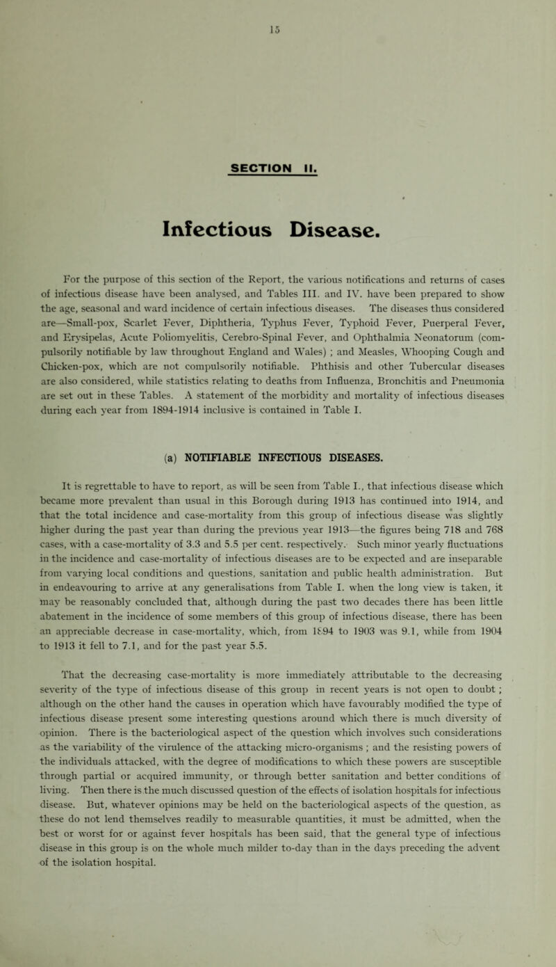 SECTION II. Infectious Disease. For the purpose of this section of the Report, the various notifications and returns of cases of infectious disease have been analysed, and Tables III. and IV. have been prepared to show the age, seasonal and ward incidence of certain infectious diseases. The diseases thus considered are—Small-pox, Scarlet Fever, Diphtheria, Typhus Fever, Typhoid Fever, Puerperal Fever, and Erysipelas, Acute Poliomyelitis, Cerebro-Spinal Fever, and Ophthalmia Neonatorum (com¬ pulsorily notifiable by law throughout England and Wales) ; and Measles, Whooping Cough and Chicken-pox, which are not compulsorily notifiable. Phthisis and other Tubercular diseases are also considered, while statistics relating to deaths from Influenza, Bronchitis and Pneumonia are set out in these Tables. A statement of the morbidity and mortality of infectious diseases during each year from 1894-1914 inclusive is contained in Table I. (a) NOTIFIABLE INFECTIOUS DISEASES. It is regrettable to have to report, as will be seen from Table I., that infectious disease which became more prevalent than usual in this Borough during 1913 has continued into 1914, and that the total incidence and case-mortality from this group of infectious disease was slightly higher during the past year than during the previous year 1913—the figures being 718 and 768 cases, with a case-mortality of 3.3 and 5.5 per cent, respectively. Such minor yearly fluctuations in the incidence and case-mortality of infectious diseases are to be expected and are inseparable from varying local conditions and questions, sanitation and public health administration. But in endeavouring to arrive at any generalisations from Table I. when the long view is taken, it may be reasonably concluded that, although during the past two decades there has been little abatement in the incidence of some members of this group of infectious disease, there has been an appreciable decrease in case-mortality, which, from 1894 to 1903 was 9.1, while from 1904 to 1913 it fell to 7.1, and for the past year 5.5. That the decreasing case-mortality is more immediately attributable to the decreasing severity of the type of infectious disease of this group in recent years is not open to doubt; although on the other hand the causes in operation which have favourably modified the type of infectious disease present some interesting questions around which there is much diversity of opinion. There is the bacteriological aspect of the question which involves such considerations as the variability of the virulence of the attacking micro-organisms ; and the resisting powers of the individuals attacked, with the degree of modifications to which these powers are susceptible through partial or acquired immunity, or through better sanitation and better conditions of living. Then there is the much discussed question of the effects of isolation hospitals for infectious disease. But, whatever opinions may be held on the bacteriological aspects of the question, as these do not lend themselves readily to measurable quantities, it must be admitted, when the best or worst for or against fever hospitals has been said, that the general type of infectious disease in this group is on the whole much milder to-day than in the days preceding the advent of the isolation hospital.