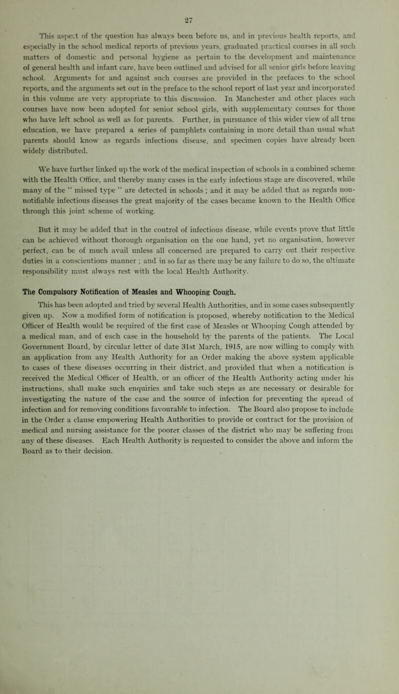 This aspect of the question has always been before us, and in previous health reports, and especially in the school medical reports of previous years, graduated practical courses in all such matters of domestic and personal hygiene as pertain to the development and maintenance of general health and infant care, have been outlined and advised for all senior girls before leaving school. Arguments for and against such courses are provided in the prefaces to the school reports, and the arguments set out in the preface to the school report of last year and incorporated in this volume are very appropriate to this discussion. In Manchester and other places such courses have now been adopted for senior school girls, with supplementary courses for those who have left school as well as for parents. Further, in pursuance of this wider view of all true education, we have prepared a series of pamphlets containing in more detail than usual what parents should know as regards infectious disease, and specimen copies have already been widely distributed. We have further linked up the work of the medical inspection of schools in a combined scheme with the Health Office, and thereby many cases in the early infectious stage are discovered, while many of the “ missed type ” are detected in schools ; and it may be added that as regards non- notifiable infectious diseases the great majority of the cases became known to the Health Office through this joint scheme of working. But it may be added that in the control of infectious disease, while events prove that little can be achieved without thorough organisation on the one hand, yet no organisation, however perfect, can be of much avail unless all concerned are prepared to carry out their respective duties in a conscientious manner ; and in so far as there may be an}- failure to do so, the ultimate responsibility must always rest with the local Health Authority. The Compulsory Notification of Measles and Whooping Cough. This has been adopted and tried by several Health Authorities, and in some cases subsequently given up. Now a modified form of notification is proposed, whereby notification to the Medical Officer of Health would be required of the first case of Measles or Whooping Cough attended by a medical man, and of each case in the household by the parents of the patients. The Local Government Board, by circular letter of date 31st March, 1915, are now willing to comply with an application from any Health Authority for an Order making the above system applicable to cases of these diseases occurring in their district, and provided that when a notification is received the Medical Officer of Health, or an officer of the Health Authority acting under his instructions, shall make such enquiries and take such steps as are necessary or desirable for investigating the nature of the case and the source of infection for preventing the spread of infection and for removing conditions favourable to infection. The Board also propose to include in the Order a clause empowering Health Authorities to provide or contract for the provision of medical and nursing assistance for the poorer classes of the district who may be suffering from any of these diseases. Each Health Authority is requested to consider the above and inform the Board as to their decision.