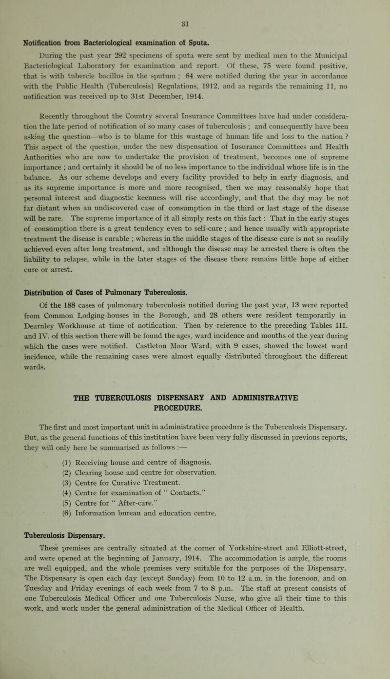 Notification from Bacteriological examination of Sputa. During the past year 292 specimens of sputa were sent by medical men to the Municipal Bacteriological Laboratory for examination and report. Of these, 75 were found positive, that is with tubercle bacillus in the sputum ; 64 were notified during the year in accordance with the Public Health (Tuberculosis) Regulations, 1912, and as regards the remaining 11, no notification was received up to 31st December, 1914. Recently throughout the Country several Insurance Committees have had under considera¬ tion the late period of notification of so many cases of tuberculosis ; and consequently have been asking the question—who is to blame for this wastage of human life and loss to the nation ? This aspect of the question, under the new dispensation of Insurance Committees and Health Authorities who are now to undertake the provision of treatment, becomes one of supreme importance ; and certainly it should be of no less importance to the individual whose life is in the balance. As our scheme develops and every facility provided to help in early diagnosis, and as its supreme importance is more and more recognised, then we may reasonably hope that personal interest and diagnostic keenness will rise accordingly, and that the day may be not far distant when an undiscovered case of consumption in the third or last stage of the disease will be rare. The supreme importance of it all simply rests on this fact : That in the early stages of consumption there is a great tendency even to self-cure ; and hence usually with appropriate treatment the disease is curable whereas in the middle stages of the disease cure is not so readily achieved even after long treatment, and although the disease may be arrested there is often the liability to relapse, while in the later stages of the disease there remains little hope of either cure or arrest. Distribution of Cases of Pulmonary Tuberculosis. Of the 188 cases of pulmonary tuberculosis notified during the past year, 13 were reported from Common Lodging-houses in the Borough, and 28 others were resident temporarily in Dearnley Workhouse at time of notification. Then by reference to the preceding Tables III. and IV. of this section there will be found the ages, ward incidence and months of the year during which the cases were notified. Castleton Moor Ward, with 9 cases, showed the lowest ward incidence, while the remaining cases were almost equally distributed throughout the different wards. THE TUBERCULOSIS DISPENSARY AND ADMINISTRATIVE PROCEDURE. The first and most important unit in administrative procedure is the Tuberculosis Dispensary. But, as the general functions of this institution have been very fully discussed in previous reports, they will only here be summarised as follows :— (1) Receiving house and centre of diagnosis. (2) Clearing house and centre for observation. (3) Centre for Curative Treatment. (4) Centre for examination of “ Contacts.” (5) Centre for “ After-care.” (6) Information bureau and education centre. Tuberculosis Dispensary. These premises are centrally situated at the corner of Yorkshire-street and Elliott-street, and were opened at the beginning of January, 1914. The accommodation is ample, the rooms are well equipped, and the whole premises very suitable for the purposes of the Dispensary. The Dispensary is open each day (except Sunday) from 10 to 12 a.m. in the forenoon, and on Tuesday and Friday evenings of each week from 7 to 8 p.m. The staff at present consists of one Tuberculosis Medical Officer and one Tuberculosis Nurse, who give all their time to this work, and work under the general administration of the Medical Officer of Health.