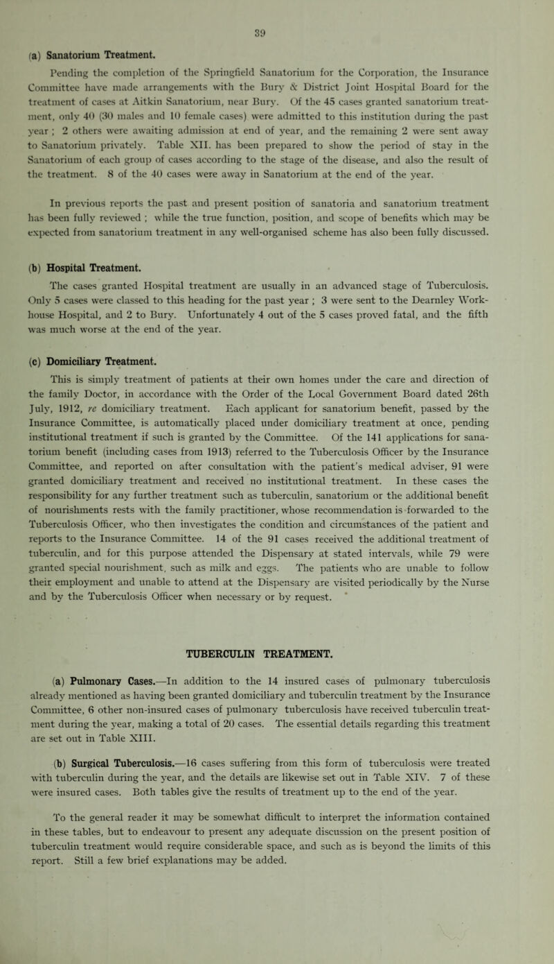 fa) Sanatorium Treatment. Pending the completion of the Springfield Sanatorium for the Corporation, the Insurance Committee have made arrangements with the Bury & District Joint Hospital Board for the treatment of cases at Aitkin Sanatorium, near Bury. Of the 45 cases granted sanatorium treat¬ ment, only 40 (30 males and 10 female cases) were admitted to this institution during the past year ; 2 others were awaiting admission at end of year, and the remaining 2 were sent away to Sanatorium privately. Table XII. has been prepared to show the period of stay in the Sanatorium of each group of cases according to the stage of the disease, and also the result of the treatment. 8 of the 40 cases were away in Sanatorium at the end of the year. In previous reports the past and present position of sanatoria and sanatorium treatment has been fully reviewed ; while the true function, position, and scope of benefits which may be expected from sanatorium treatment in any well-organised scheme has also been fully discussed. (b) Hospital Treatment. The cases granted Hospital treatment are usually in an advanced stage of Tuberculosis. Only 5 cases were classed to this heading for the past year ; 3 were sent to the Dearnley Work- house Hospital, and 2 to Bury. Unfortunately 4 out of the 5 cases proved fatal, and the fifth was much worse at the end of the year. (c) Domiciliary Treatment. This is simply treatment of patients at their own homes under the care and direction of the family Doctor, in accordance with the Order of the Local Government Board dated 26th July, 1912, re domiciliary treatment. Each applicant for sanatorium benefit, passed by the Insurance Committee, is automatically placed under domiciliary treatment at once, pending institutional treatment if such is granted by the Committee. Of the 141 applications for sana¬ torium benefit (including cases from 1913) referred to the Tuberculosis Officer by the Insurance Committee, and reported on after consultation with the patient’s medical adviser, 91 were granted domiciliary treatment and received no institutional treatment. In these cases the responsibility for any further treatment such as tuberculin, sanatorium or the additional benefit of nourishments rests with the family practitioner, whose recommendation is forwarded to the Tuberculosis Officer, who then investigates the condition and circumstances of the patient and reports to the Insurance Committee. 14 of the 91 cases received the additional treatment of tuberculin, and for this purpose attended the Dispensary at stated intervals, while 79 were granted special nourishment, such as milk and eggs. The patients who are unable to follow their employment and unable to attend at the Dispensary are visited periodically by the Nurse and by the Tuberculosis Officer when necessary or by request. TUBERCULIN TREATMENT. (a) Pulmonary Cases.—In addition to the 14 insured cases of pulmonary tuberculosis already mentioned as having been granted domiciliary and tuberculin treatment by the Insurance Committee, 6 other non-insured cases of pulmonary tuberculosis have received tuberculin treat¬ ment during the year, making a total of 20 cases. The essential details regarding this treatment are set out in Table XIII. (b) Surgical Tuberculosis.—16 cases suffering from this form of tuberculosis were treated with tuberculin during the year, and the details are likewise set out in Table XIV. 7 of these were insured cases. Both tables give the results of treatment up to the end of the year. To the general reader it may be somewhat difficult to interpret the information contained in these tables, but to endeavour to present any adequate discussion on the present position of tuberculin treatment would require considerable space, and such as is beyond the limits of this report. Still a few brief explanations may be added.