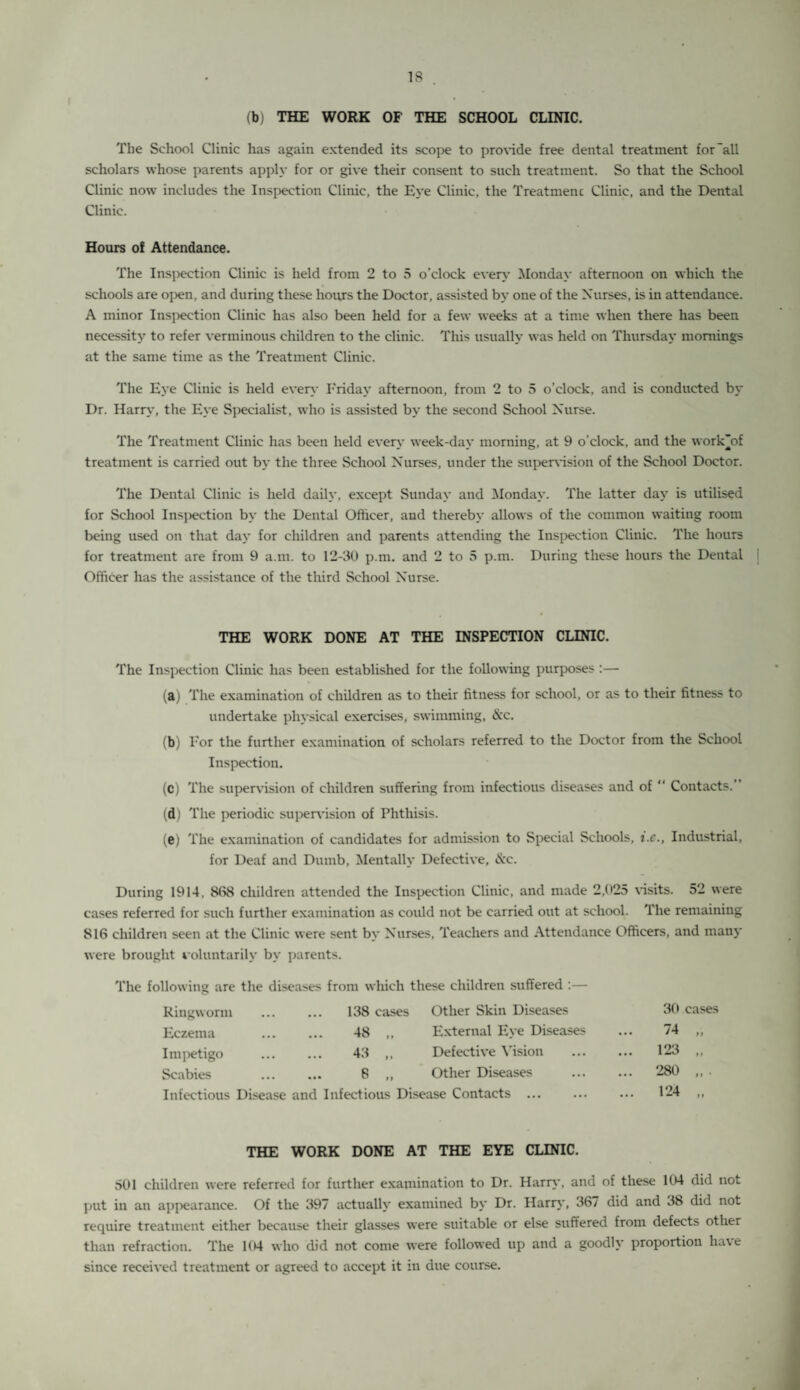 (b) THE WORK OF THE SCHOOL CLINIC. The School Clinic has again extended its scope to provide free dental treatment for all scholars whose parents apply for or give their consent to such treatment. So that the School Clinic now includes the Inspection Clinic, the Eye Clinic, the Treatmenc Clinic, and the Dental Clinic. Hours of Attendance. The Inspection Clinic is held from 2 to 5 o’clock every Monday afternoon on which the schools are open, and during these hours the Doctor, assisted by one of the Nurses, is in attendance. A minor Inspection Clinic has also been held for a few weeks at a time when there has been necessity to refer verminous children to the clinic. This usually was held on Thursday mornings at the same time as the Treatment Clinic. The Eye Clinic is held even- Friday afternoon, from 2 to 5 o’clock, and is conducted by Dr. Harry, the Eye Specialist, who is assisted by the second School Nurse. The Treatment Clinic has been held every week-day morning, at 9 o'clock, and the work’of treatment is carried out by the three School Nurses, under the supervision of the School Doctor. The Dental Clinic is held daily, except Sunday and Monday. The latter day is utilised for School Inspection by the Dental Officer, and thereby allows of the common waiting room being used on that day for children and parents attending the Inspection Clinic. The hours for treatment are from 9 a.m. to 12-30 p.m. and 2 to 5 p.m. During these hours the Dental Officer has the assistance of the third School Nurse. THE WORK DONE AT THE INSPECTION CLINIC. The Inspection Clinic has been established for the following purposes :— (a) The examination of children as to their fitness for school, or as to their fitness to undertake physical exercises, swimming, &c. (b) For the further examination of scholars referred to the Doctor from the School Inspection. (c) The supervision of children suffering from infectious diseases and of “ Contacts.’ (d) The periodic supervision of Phthisis. (e) The examination of candidates for admission to Special Schools, t.e., Industrial, for Deaf and Dumb, Mentally Defective, &c. During 1914 . 868 children attended the Inspection Clinic, and made 2,025 visits. 52 were cases referred for such further examination as could not be carried out at school. The remaining 816 children seen at the Clinic were sent by Nurses, Teachers and Attendance Officers, and many were brought voluntarily by parents. The following are the diseases from which these children suffered :— Ringworm ... 138 cases Other Skin Diseases 30 cases Eczema ... 48 ,, External Eye Diseases ... 74 „ Impetigo 43 • • • 11 Defective Vision ... 123 „ Scabies ... 8 „ Other Diseases ... 280 „ . Infectious Disease and Infectious Disease Contacts ... ... 124 „ THE WORK DONE AT THE EYE CLINIC. 501 children were referred for further examination to Dr. Harry, and of these 104 did not put in an appearance. Of the 397 actually examined by Dr. Harry, 367 did and 38 did not require treatment either because their glasses were suitable or else suffered from defects other than refraction. The 104 who did not come were followed up and a goodly proportion have since received treatment or agreed to accept it in due course.