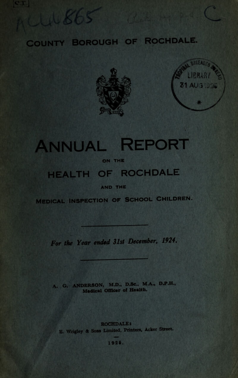 ) I 4 t t COUNTY Borough of Rochdale. Annual Report ON THE HEALTH OF ROCHDALE AND THE Medical inspection of school children. For the Year ended 31st December, 1924, A. G. ANDERSON, MJ)., D.Se., MA., M«dlcal Officer of Health. ROCHDALE J E. Wrigley ft Sons Limited, Printers, Acker Street. 1§2S.