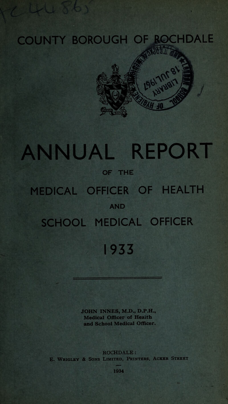 ANNUAL REPORT OF THE MEDICAL OFFICER OF HEALTH AND SCHOOL MEDICAL OFFICER 1933 JOHN INNES, M.D., D.P.H., Medical Officer of Health and School Medical Officer. ROCHDALE: E. Wrigley & Sons Limited, Printers, Acker Street 1934