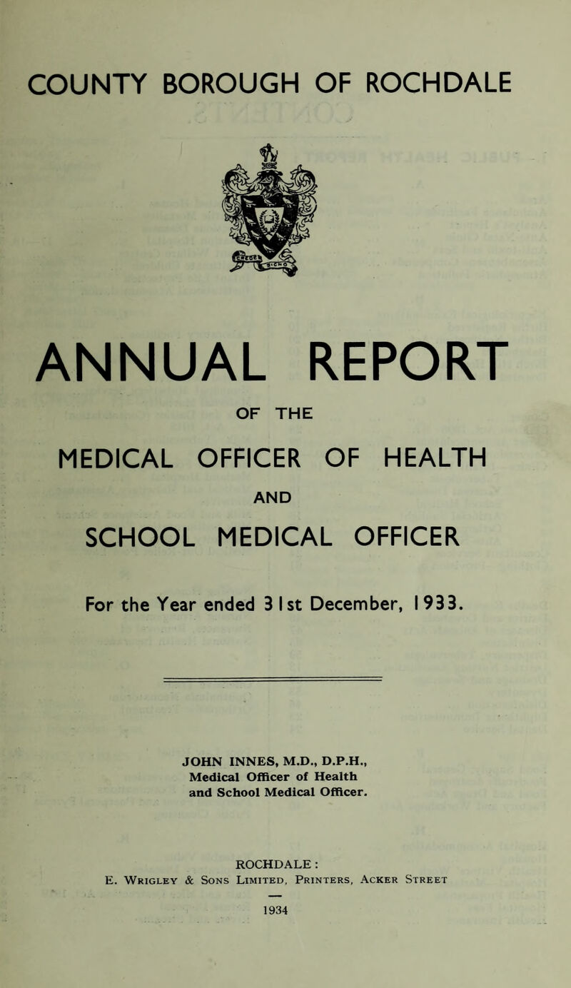 COUNTY BOROUGH OF ROCHDALE ANNUAL REPORT OF THE MEDICAL OFFICER OF HEALTH AND SCHOOL MEDICAL OFFICER For the Year ended 3 I st December, I 933. JOHN INNES, M.D., D.P.H., Medical Officer of Health and School Medical Officer. ROCHDALE: E. Wrigley & Sons Limited, Printers, Acker Street