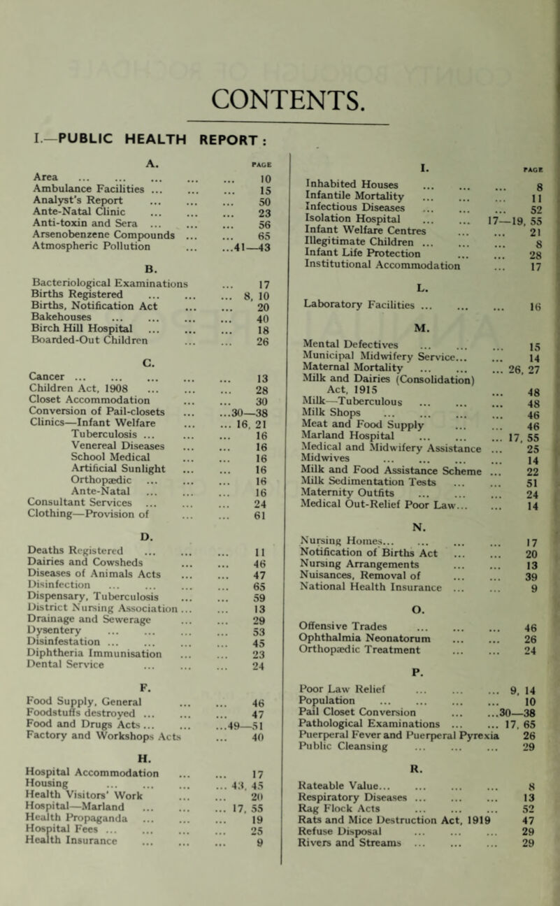 CONTENTS I— PUBLIC HEALTH REPORT : A. PACE Area 10 Ambulance Facilities . 15 Analyst’s Report 50 Ante-Natal Clinic 23 Anti-toxin and Sera 56 Arsenobenzene Compounds 65 Atmospheric Pollution ...41—43 B. Bacteriological Examinations Births Registered Births, Notification Act Bakehouses Birch Hill Hospital Boarded-Out Children C. Cancer ... 13 Children Act, 1908 28 Closet Accommodation 30 Conversion of Pail-closets ...30—38 Clinics—Infant Welfare ... 16, 21 Tuberculosis ... 16 Venereal Diseases 16 School Medical 16 Artificial Sunlight 16 Orthopaedic 16 Ante-Natal . 16 Consultant Services 24 Clothing—Provision of 61 D. Deaths Registered Dairies and Cowsheds Diseases of Animals Acts Disinfection Dispensary, Tuberculosis District Nursing Association Drainage and Sewerage Dysentery Disinfestation ... Diphtheria Immunisation Dental Service F. Food Supply, General 46 Foodstuffs destroyed ... 47 Food and Drugs Acts ... ...49—51 Factory and Workshops Acts 40 H. Hospital Accommodation 17 Housing . ... 43. 45 Health Visitors' Work 20 Hospital—Marland ... 17, 55 Health Propaganda 19 Hospital Fees ... ... Health Insurance 25 9 11 46 47 65 59 13 29 53 45 23 24 17 8, 10 20 40 18 26 I. Inhabited Houses Infantile Mortality Infectious Diseases Isolation Hospital Infant Welfare Centres Illegitimate Children. Infant Life Protection Institutional Accommodation L. Laboratory Facilities ... 8 11 52 17—19. 55 21 8 28 17 16 M. Mental Defectives Municipal Midwifery Service... Maternal Mortality Milk and Dairies (Consolidation) Act, 1915 Milk—Tuberculous Milk Shops Meat and Food Supply Marland Hospital Medical and Midwifery Assistance Midwives Milk and Food Assistance Scheme Milk Sedimentation Tests Maternity Outfits Medical Out-Relief Poor Law... N. Nursing Homes. Notification of Births Act Nursing Arrangements Nuisances, Removal of National Health Insurance ... 15 14 26. 27 48 48 46 46 17, 55 25 14 22 51 24 14 17 20 13 89 9 O. Offensive Trades 46 Ophthalmia Neonatorum 26 Orthopaedic Treatment 24 P. Poor Law Relief . 9. 14 Population 10 Pail Closet Conversion .30—38 Pathological Examinations ... . 17. 65 Puerperal Fever and Puerperal Pyrexia 26 Public Cleansing 29 R. Rateable Value. 8 Respiratory Diseases ... 13 Rag Flock Acts 52 Rats and Mice Destruction Act, 1919 47 Refuse Disposal 29 Rivers and Streams . 29