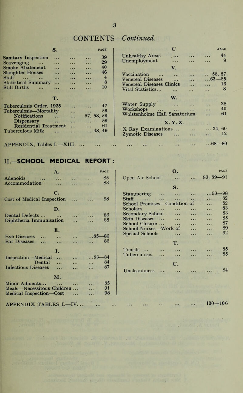 CONTENTS—Continued. s. PAGE Sanitary Inspection 39 Scavenging 29 Smoke Abatement 40 Slaughter Houses 46 Staff . 4 Statistical Summary ... 8 Still Births 10 T. Tuberculosis Order, 1925 47 Tuberculosis—Mortality 59 Notifications . 57, 58, 59 Dispensary 59 Residential Treatment ... 61 Tuberculous Milk ... 48, 49 APPENDIX, Tables I.—XIII. .. II—SCHOOL MEDICAL REPORT A. PAGE Adenoids 85 Accommodation 83 C. Cost of Medical Inspection 98 D. Dental Defects ... 86 Diphtheria Immunisation 88 E. Eye Diseases ...85—86 Ear Diseases 86 I. Inspection—Medical ... ...83—84 Dental 84 Infectious Diseases 87 M. Minor Ailments... 85 Meals—Necessitous Children ... 91 Medical Inspection—Cost 98 U dAGE Unhealthy Areas .... 44 Unemployment 9 V. Vaccination ... 56, 57 Venereal Diseases ...63—65 Venereal Diseases Clinics 16 Vital Statistics... 8 W. Water Supply 28 Workshops 40 Wolstenholme Hall Sanatorium 61 X. Y. Z X Ray Examinations ... ... 24, 60 Zymotic Diseases . 12 <X> 00 1 00 o Open Air School O. PAGE 83, 89—91 Stammering s. ...93—98 Staff 82 School Premises— Condition of 82 Scholars 83 Secondary School 83 Skin Diseases ... 85 School Closure ... 87 School Nurses—Work of 89 Special Schools 92 Tonsils ... T. 85 Tuberculosis 85 Uncleanliness ... U. 84 APPENDIX TABLES I.—IV. 100—106
