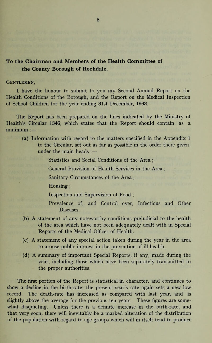 To the Chairman and Members of the Health Committee of the County Borough of Rochdale. Gentlemen, I have the honour to submit to you my Second Annual Report on the Health Conditions of the Borough, and the Report on the Medical Inspection of School Children for the year ending 31st December, 1933. The Report has been prepared on the lines indicated by the Ministry of Health’s Circular 1346, which states that the Report should contain as a minimum :— (a) Information with regard to the matters specified in the Appendix 1 to the Circular, set out as far as possible in the order there given, under the main heads :— Statistics and Social Conditions of the Area; General Provision of Health Services in the Area; Sanitary Circumstances of the Area ; Housing ; Inspection and Supervision of Food ; Prevalence of, and Control over, Infectious and Other Diseases. (b) A statement of any noteworthy conditions prejudicial to the health of the area which have not been adequately dealt with in Special Reports of the Medical Officer of Health. (c) A statement of any special action taken during the year in the area to arouse public interest in the prevention of ill health. (d) A summary of important Special Reports, if any, made during the year, including those which have been separately transmitted to the proper authorities. The first portion of the Report is statistical in character, and continues to show a decline in the birth-rate; the present year’s rate again sets a new low record. The death-rate has increased as compared with last year, and is slightly above the average for the previous ten years. These figures are some¬ what disquieting. Unless there is a definite increase in the birth-rate, and that very soon, there will inevitably be a marked alteration of the distribution of the population with regard to age groups which will in itself tend to produce